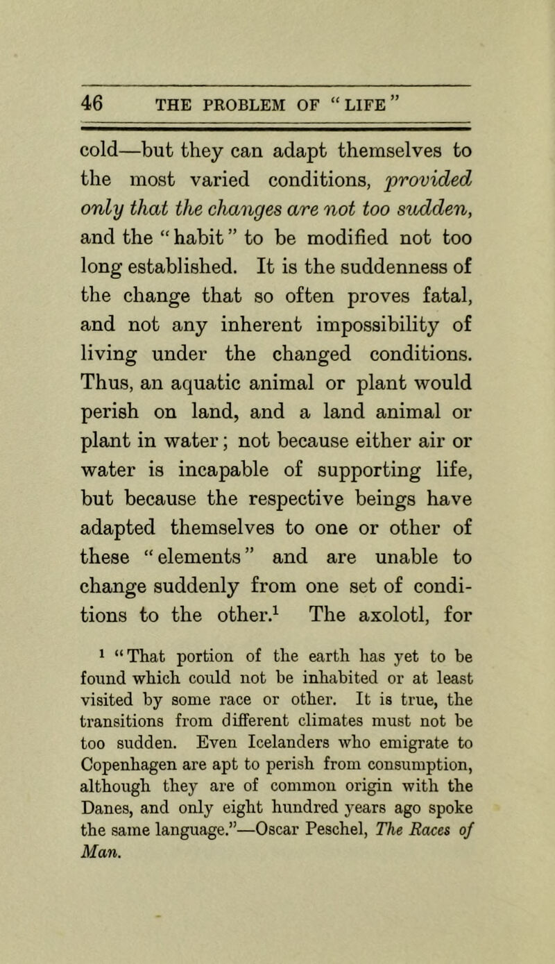 cold—but they can adapt themselves to the most varied conditions, provided only that the changes are not too sudden, and the “ habit ” to be modified not too long established. It is the suddenness of the change that so often proves fatal, and not any inherent impossibility of living under the changed conditions. Thus, an aquatic animal or plant would perish on land, and a land animal or plant in water; not because either air or water is incapable of supporting life, but because the respective beings have adapted themselves to one or other of these “ elements ” and are unable to change suddenly from one set of condi- tions to the other.^ The axolotl, for * “That portion of the earth has yet to be found which could not be inhabited or at least visited by some race or other. It is true, the transitions from different climates must not be too sudden. Even Icelanders who emigrate to Copenhagen are apt to perish from consumption, although they are of common origin with the Danes, and only eight hundred years ago spoke the same language.”—Oscar Peschel, The Races of Man.