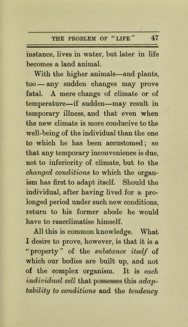 instance, lives in water, but later in life becomes a land animal. With the higher animals—and plants, too — any sudden changes may prove fatal. A mere change of climate or of temperature—if sudden—may result in temporary illness, and that even when the new climate is more conducive to the well-being of the individual than the one to which he has been accustomed; so that any temporary inconvenience is due, not to inferiority of climate, but to the changed conditions to which the organ- ism has first to adapt itself. Should the individual, after having lived for a pro- longed period under such new conditions, return to his former abode he would have to reacclimatise himself. All this is common knowledge. What I desire to prove, however, is that it is a “ property ” of the substance itself of which our bodies are built up, and not of the complex organism. It is each individual cell that possesses this adap- tability to conditions and the tendency