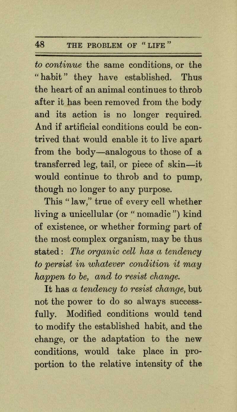 to continue the same conditions, or the “ habit ” they have established. Thus the heart of an animal continues to throb after it has been removed from the body and its action is no longer required. And if artificial conditions could be con- trived that would enable it to live apart from the body—analogous to those of a transferred leg, tail, or piece of skin—it would continue to throb and to pump, though no longer to any purpose. This “ law,” true of every cell whether living a unicellular (or “ nomadic ”) kind of existence, or whether forming part of the most complex organism, may be thus stated: The organic cell has a tendency to 'persist in 'whatever condition it may happen to he, and to resist change. It has a tendency to resist change, but not the power to do so always success- fully. Modified conditions would tend to modify the established habit, and the change, or the adaptation to the new conditions, would take place in pro- portion to the relative intensity of the