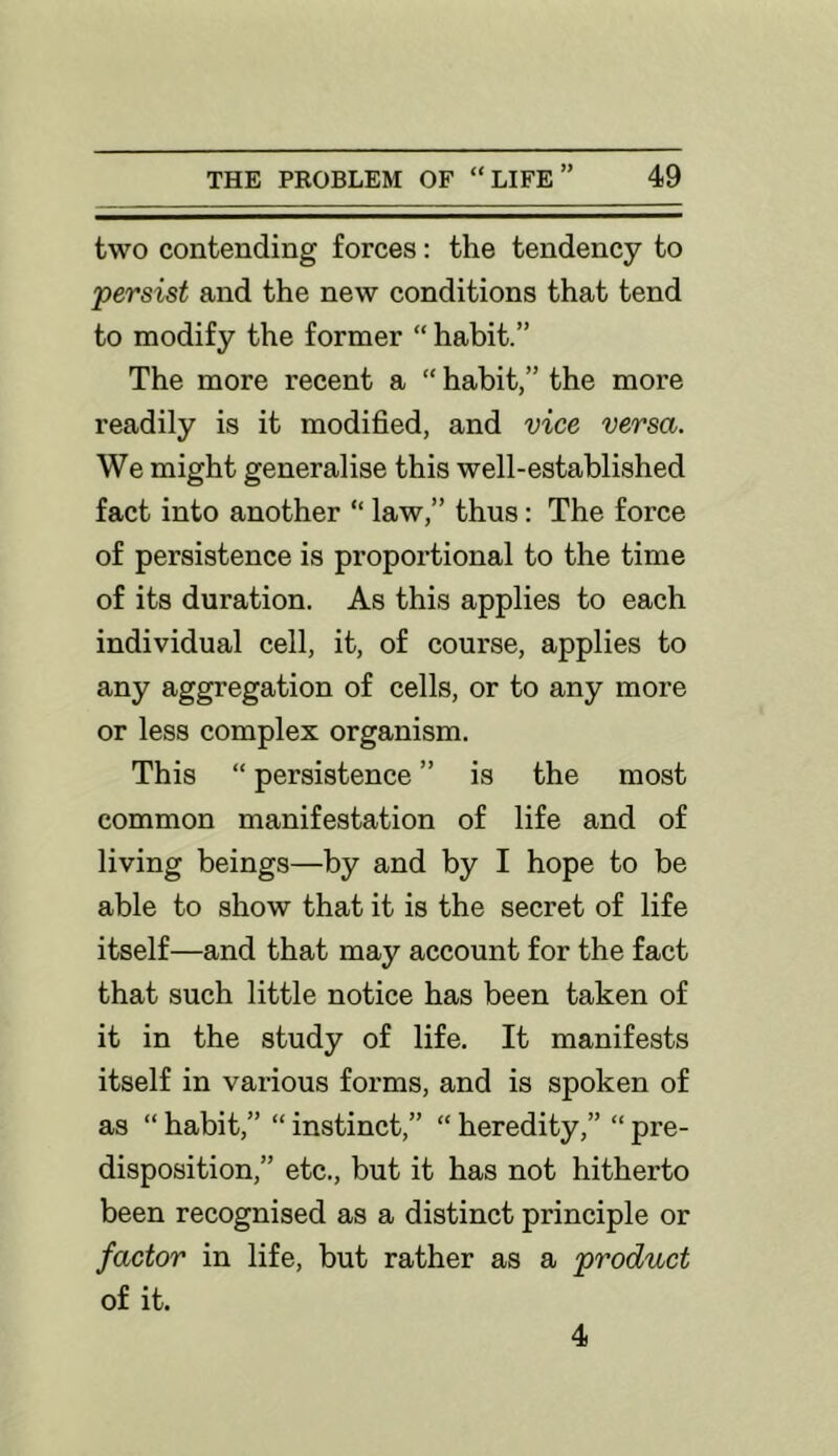 two contending forces: the tendency to 'persist and the new conditions that tend to modify the former “ habit.” The more recent a “ habit,” the more readily is it modified, and vice versa. We might generalise this well-established fact into another “ law,” thus: The force of persistence is proportional to the time of its duration. As this applies to each individual cell, it, of course, applies to any aggregation of cells, or to any more or less complex organism. This “ persistence ” is the most common manifestation of life and of living beings—by and by I hope to be able to show that it is the secret of life itself—and that may account for the fact that such little notice has been taken of it in the study of life. It manifests itself in vaidous forms, and is spoken of as “ habit,” “ instinct,” “ heredity,” “ pre- disposition,” etc., but it has not hitherto been recognised as a distinct principle or factor in life, but rather as a product of it. 4