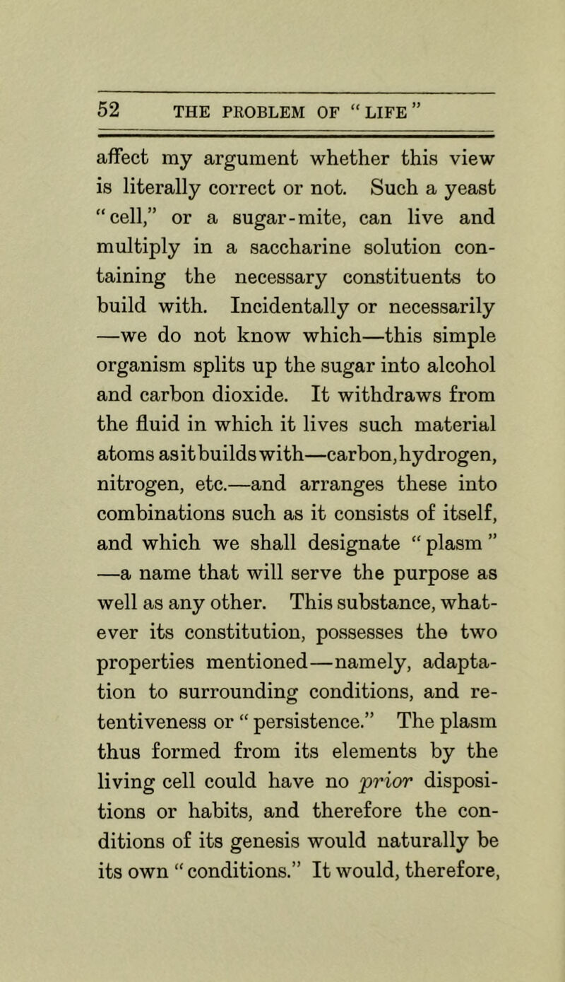 affect my argument whether this view is literally correct or not. Such a yeast “cell,” or a sugar-mite, can live and multiply in a saccharine solution con- taining the necessary constituents to build with. Incidentally or necessarily —we do not know which—this simple organism splits up the sugar into alcohol and carbon dioxide. It withdraws from the fluid in which it lives such material atoms as it builds with—carbon, hydrogen, nitrogen, etc.—and arranges these into combinations such as it consists of itself, and which we shall designate “ plasm ” —a name that will serve the purpose as well as any other. This substance, what- ever its constitution, possesses the two properties mentioned—namely, adapta- tion to surrounding conditions, and re- tentiveness or “ persistence.” The plasm thus formed from its elements by the living cell could have no prior disposi- tions or habits, and therefore the con- ditions of its genesis would naturally be its own “ conditions.” It would, therefore.
