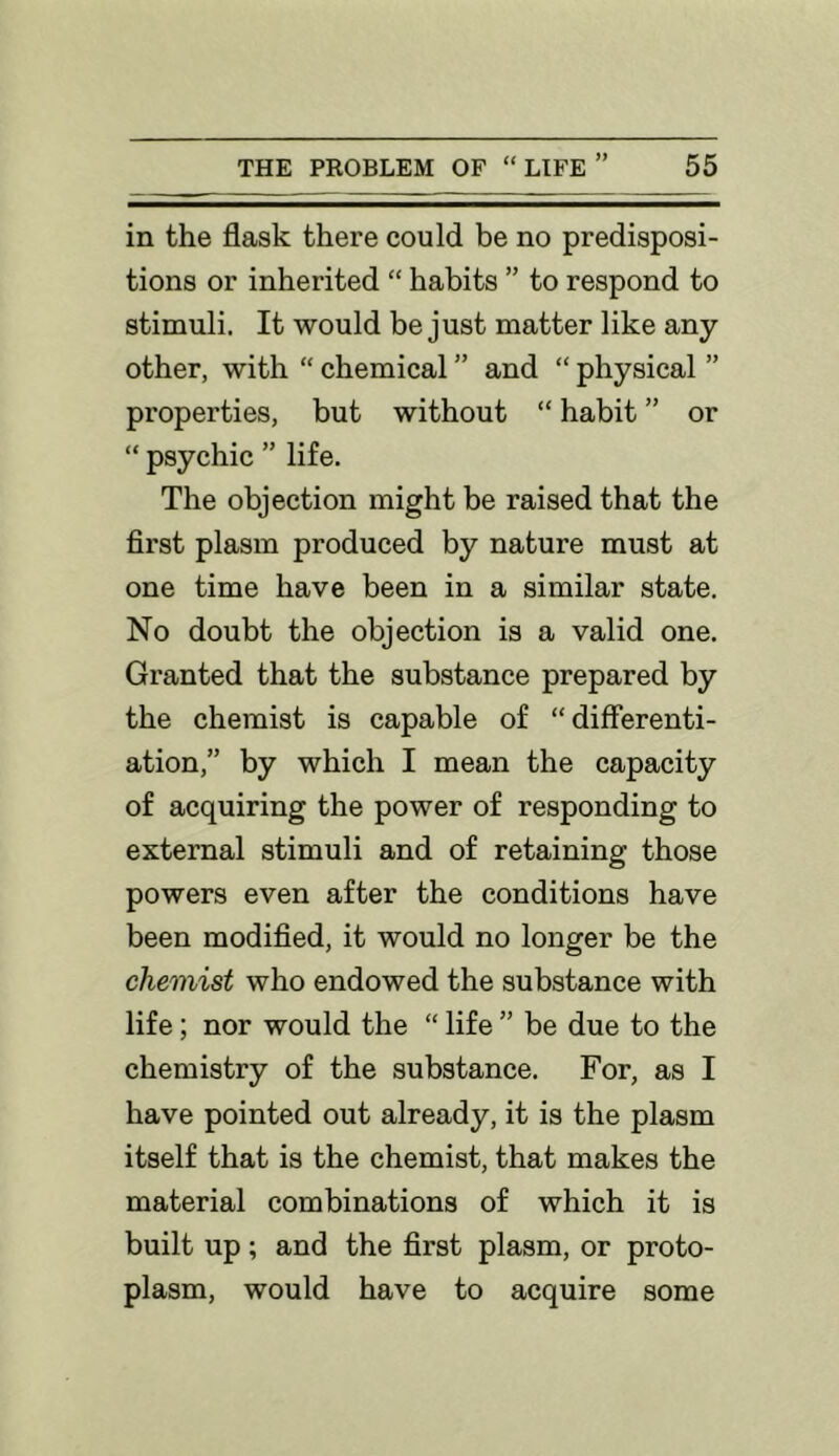 in the flask there could be no predisposi- tions or inherited “ habits ” to respond to stimuli. It would be just matter like any other, with “ chemical ” and “ physical ” properties, but without “ habit ” or “ psychic ” life. The objection might be raised that the first plasm produced by nature must at one time have been in a similar state. No doubt the objection is a valid one. Granted that the substance prepared by the chemist is capable of “differenti- ation,” by which I mean the capacity of acquiring the power of responding to external stimuli and of retaining those powers even after the conditions have been modified, it would no longer be the chemist who endowed the substance with life; nor would the “ life ” be due to the chemistry of the substance. For, as I have pointed out already, it is the plasm itself that is the chemist, that makes the material combinations of which it is built up; and the first plasm, or proto- plasm, would have to acquire some