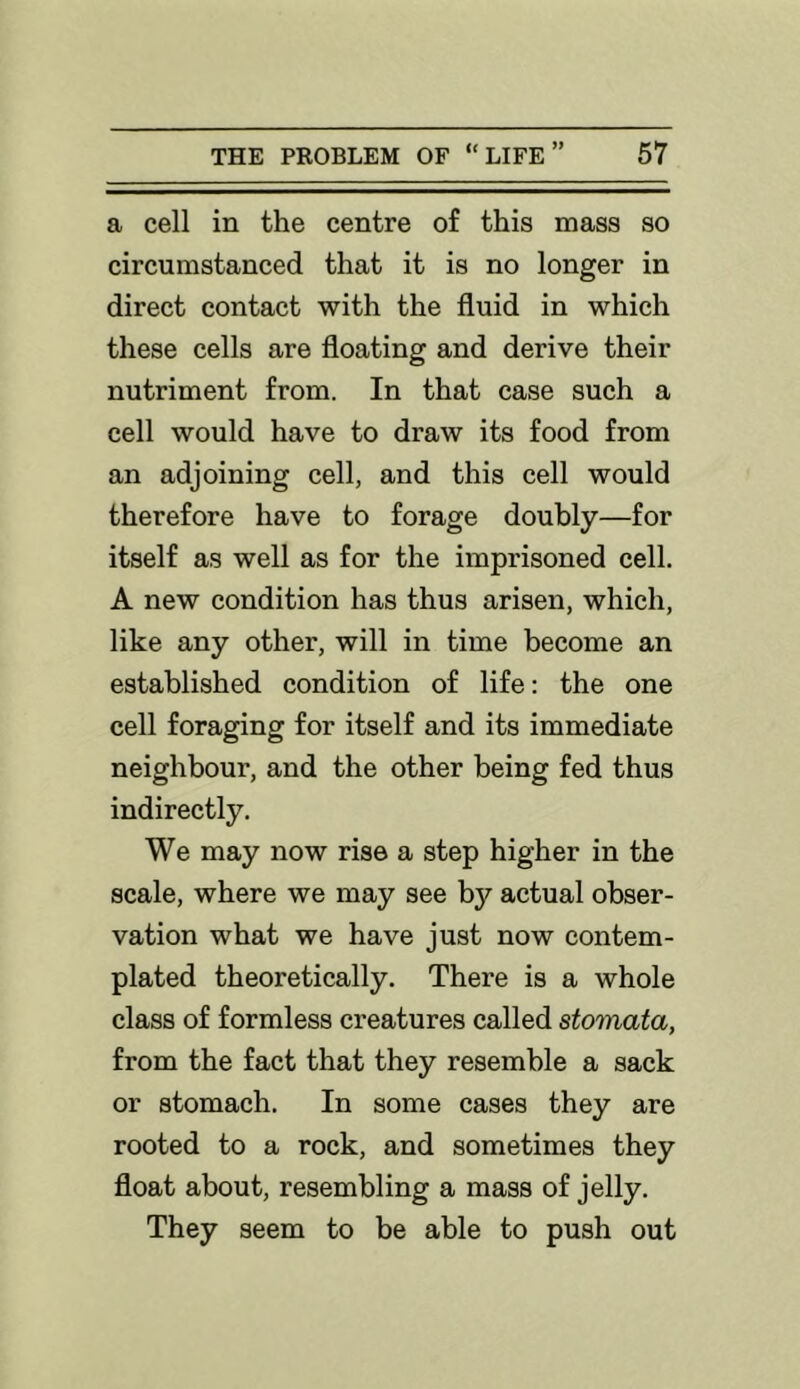 a cell in the centre of this mass so circumstanced that it is no longer in direct contact with the fluid in which these cells are floating and derive their nutriment from. In that case such a cell would have to draw its food from an adjoining cell, and this cell would therefore have to forage doubly—for itself as well as for the imprisoned cell. A new condition has thus arisen, which, like any other, will in time become an established condition of life: the one cell foraging for itself and its immediate neighbour, and the other being fed thus indirectly. We may now rise a step higher in the scale, where we may see by actual obser- vation what we have just now contem- plated theoretically. There is a whole class of formless creatures called stomata, from the fact that they resemble a sack or stomach. In some cases they are rooted to a rock, and sometimes they float about, resembling a mass of jelly. They seem to be able to push out