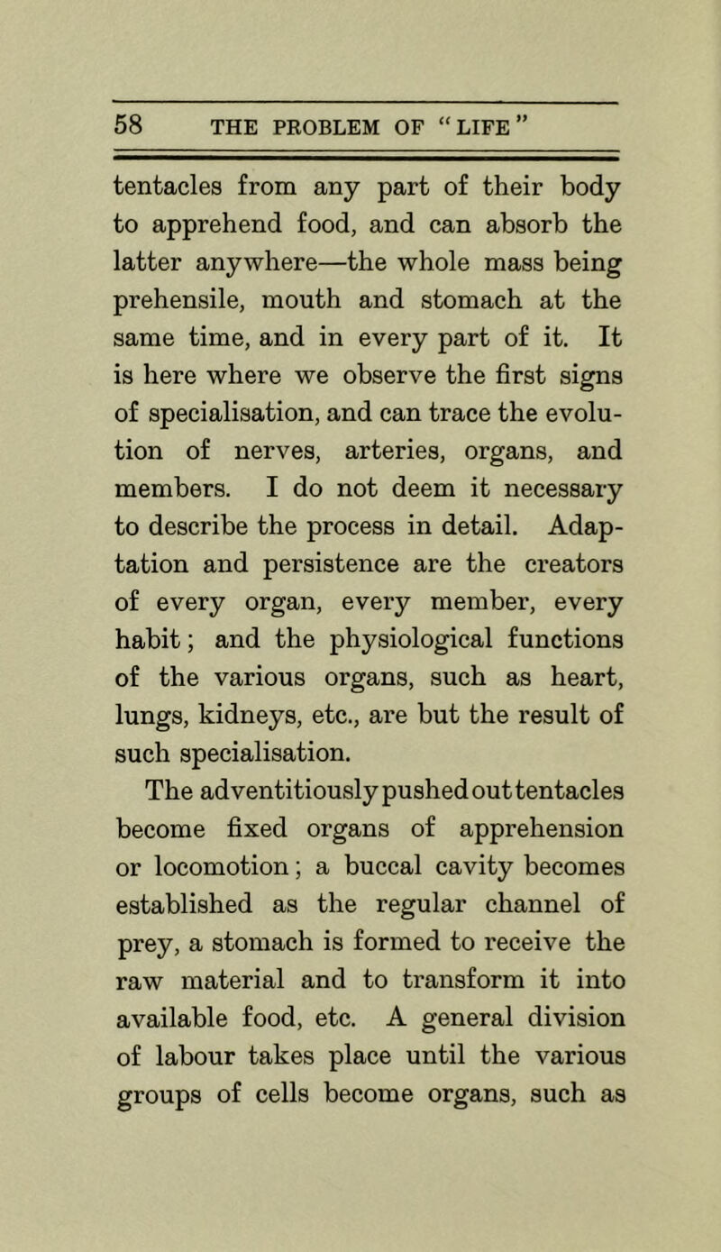 tentacles from any part of their body to apprehend food, and can absorb the latter anywhere—the whole mass being prehensile, mouth and stomach at the same time, and in every part of it. It is here where we observe the first signs of specialisation, and can trace the evolu- tion of nerves, arteries, organs, and members. I do not deem it necessary to describe the process in detail. Adap- tation and persistence are the creators of every organ, every member, every habit; and the physiological functions of the various organs, such as heart, lungs, kidneys, etc., are but the result of such specialisation. The adventitiously pushed out tentacles become fixed organs of apprehension or locomotion; a buccal cavity becomes established as the regular channel of prey, a stomach is formed to receive the raw material and to transform it into available food, etc. A general division of labour takes place until the various groups of cells become organs, such as