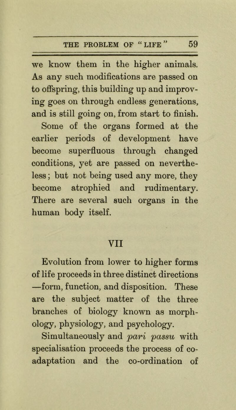 we know them in the higher animals. As any such modifications are passed on to offspring, this building up and improv- ing goes on through endless generations, and is still going on, from start to finish. Some of the organs formed at the earlier periods of development have become superfluous through changed conditions, yet are passed on neverthe- less ; but not being used any more, they become atrophied and rudimentary. There are several such organs in the human body itself. VII Evolution from lower to higher forms of life proceeds in three distinct directions —form, function, and disposition. These are the subject matter of the three branches of biology known as morph- ology, physiology, and psychology. Simultaneously and pari passu with specialisation proceeds the process of co- adaptation and the co-ordination of