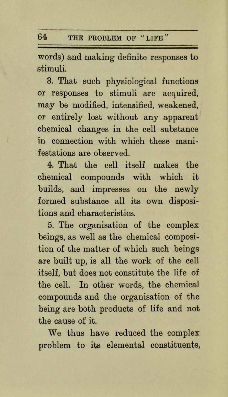 words) and making definite responses to stimuli. 3. That such physiological functions or responses to stimuli are acquired, may be modified, intensified, weakened, or entirely lost without any apparent chemical changes in the cell substance in connection with which these mani- festations are observed. 4. That the cell itself makes the chemical compounds with which it builds, and impresses on the newly formed substance all its own disposi- tions and characteristics. 5. The organisation of the complex beings, as well as the chemical composi- tion of the matter of which such beings are built up, is all the work of the cell itself, but does not constitute the life of the cell. In other words, the chemical compounds and the organisation of the being are both products of life and not the cause of it. We thus have reduced the complex problem to its elemental constituents.