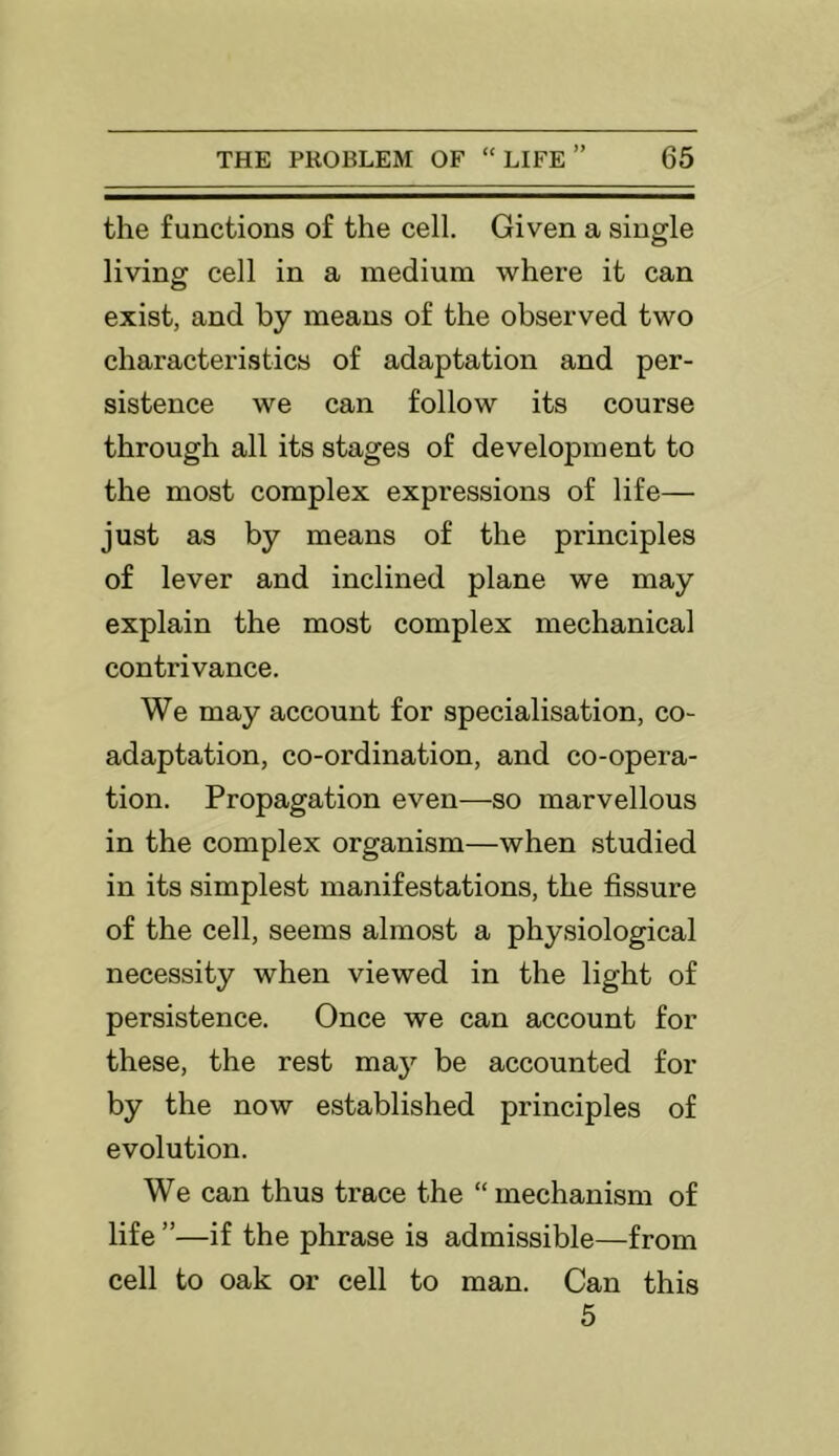 the functions of the cell. Given a single living cell in a medium where it can exist, and by means of the observed two characteristics of adaptation and per- sistence we can follow its course through all its stages of development to the most complex expressions of life— just as by means of the principles of lever and inclined plane we may explain the most complex mechanical contrivance. We may account for specialisation, co- adaptation, co-ordination, and co-opera- tion. Propagation even—so marvellous in the complex organism—when studied in its simplest manifestations, the fissure of the cell, seems almost a physiological necessity when viewed in the light of persistence. Once we can account for these, the rest may be accounted for by the now established principles of evolution. We can thus trace the “ mechanism of life ”—if the phrase is admissible—from cell to oak or cell to man. Can this 5