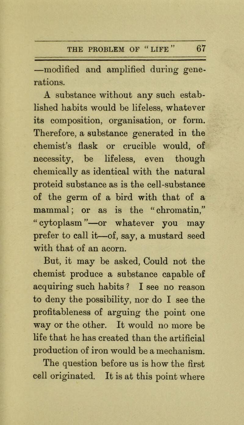 —modified and amplified during gene- rations. A substance without any such estab- lished habits would be lifeless, whatever its composition, organisation, or form. Therefore, a substance generated in the chemist’s flask or crucible would, of necessity, be lifeless, even though chemically as identical with the natural proteid substance as is the cell-substance of the germ of a bird with that of a mammal; or as is the “ chromatin,” “ cytoplasm ”—or whatever you may prefer to call it—of, say, a mustard seed with that of an acorn. But, it may be asked. Could not the chemist produce a substance capable of acquiring such habits ? I see no reason to deny the possibility, nor do I see the profitableness of arguing the point one way or the other. It would no more be life that he has created than the artificial production of iron would be a mechanism. The question before us is how the first cell originated. It is at this point where