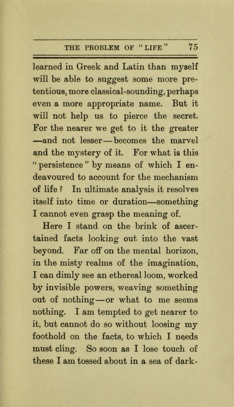 learned in Greek and Latin than myself will be able to suggest some more pre- tentious, more classical-sounding, perhaps even a more appropriate name. But it will not help us to pierce the secret. For the nearer we get to it the greater —and not lesser—becomes the marvel and the mystery of it. For what is this “ persistence ” by means of which I en- deavoured to account for the mechanism of life ? In ultimate analysis it resolves itself into time or duration—something I cannot even grasp the meaning of. Here I stand on the brink of ascer- tained facts looking out into the vast beyond. Far off on the mental horizon, in the misty realms of the imagination, I can dimly see an ethereal loom, worked by invisible powers, weaving something out of nothing—or what to me seems nothing. I am tempted to get nearer to it, but cannot do so without loosing my foothold on the facts, to which I needs must cling. So soon as I lose touch of these I am tossed about in a sea of dark-