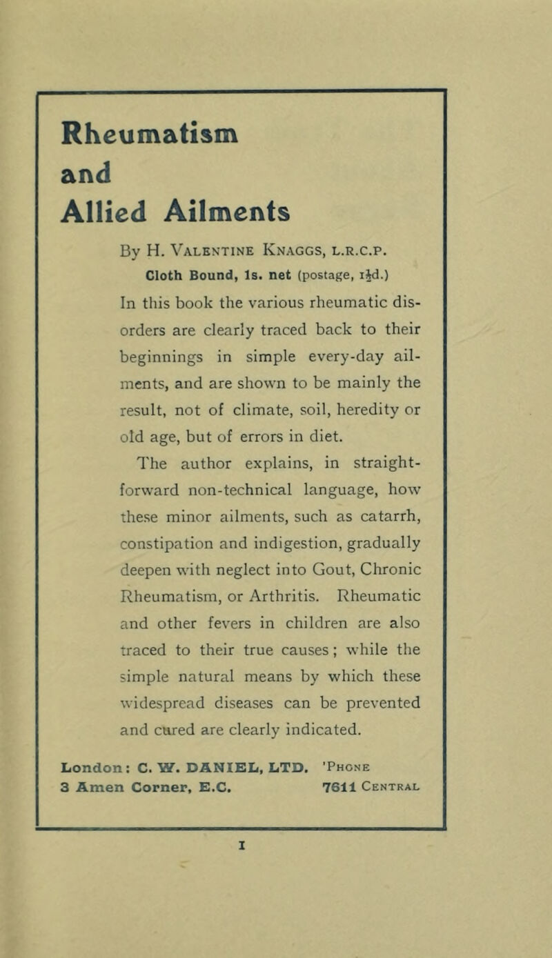 Rheumatism and Allied Ailments By H. Valentine Knaggs, l.r.c.p. Cloth Bound, Is. net (postage, t^d.) In this book the various rheumatic dis- orders are clearly traced back to their beginnings in simple every-day ail- ments, and are shown to be mainly the result, not of climate, soil, heredity or old age, but of errors in diet. The author explains, in straight- forward non-technical language, how these minor ailments, such as catarrh, constipation and indigestion, gradually deepen with neglect into Gout, Chronic Rheumatism, or Arthritis. Rheumatic and other fevers in children are also traced to their true causes; while the simple natural means by which these widespread diseases can be prevented and cared are clearly indicated. London: C. W. DANIEL, LTD. 'Phone 3 Amen Corner, E.C. 7611 Central