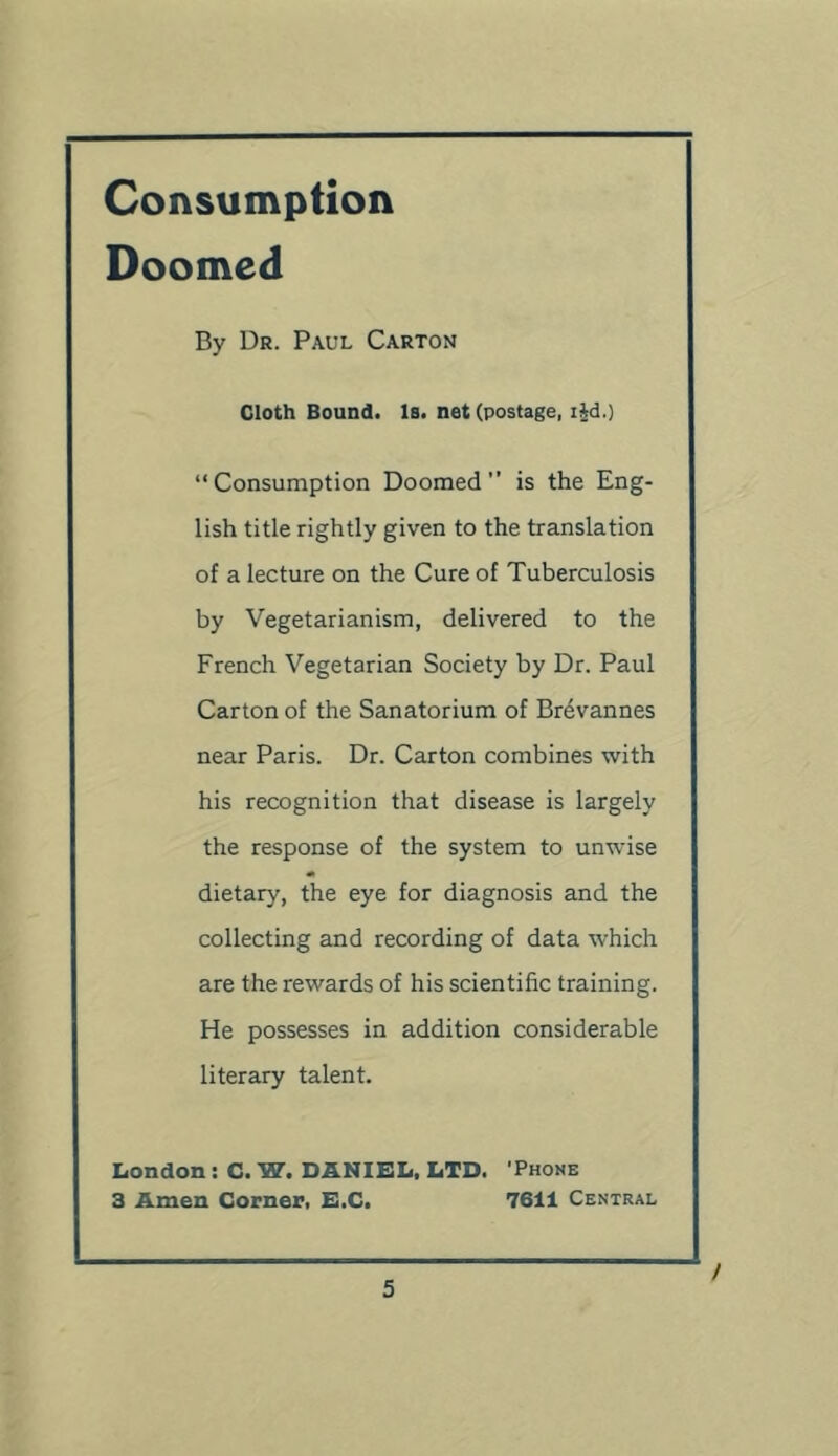 Consumption Doomed By Dr. Paul Carton Cloth Bound. Is. net (postage, i|d.) “Consumption Doomed is the Eng- lish title rightly given to the translation of a lecture on the Cure of Tuberculosis by Vegetarianism, delivered to the French Vegetarian Society by Dr. Paul Carton of the Sanatorium of Brevannes near Paris. Dr. Carton combines with his recognition that disease is largely the response of the system to unwise dietary, the eye for diagnosis and the collecting and recording of data which are the rewards of his scientific training. He possesses in addition considerable literary talent. Iiondon : C. W. DANIEL, LTD. 'Phoke 3 Amen Corner, E.C. 7611 Central