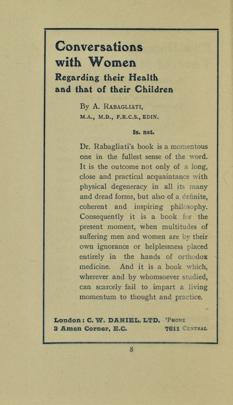 Conversations with Women Regarding their Health and that of their Children By A. Rabagliati, M.A., M.D., F.R.C.S., EDIN. 8b. net. Dr. Rabagliati’s book is a momentous one in the fullest sense of the word. It is the outcome not only of a long, close and practical acquaintance with physical degeneracy in all its many and dread forms, but also of a definite, coherent and inspiring philosophy. Consequently it is a book for the present moment, when multitudes of suffering men and women are by their own ignorance or helplessness placed entirely in the hands of orthodox medicine. And it is a book which, wherever and by whomsoever studied, can scarcely fail to impart a living momentum to thought and practice. Iiondon : C. W. DANIEL, LTD. 'Phone 3 Amen Corner, E.C. 7611 Central