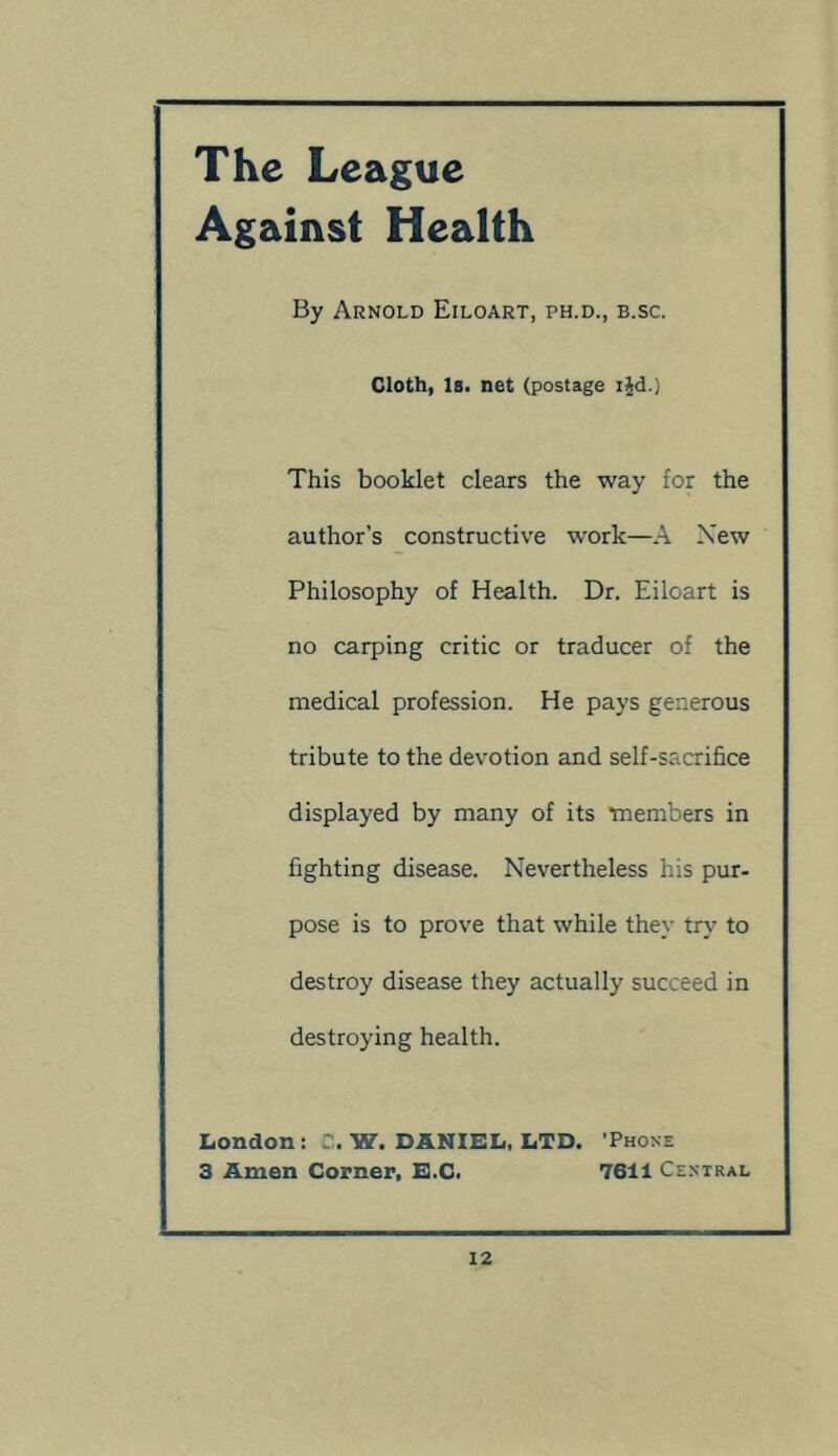 The League Against Health By Arnold Eiloart, ph.d., b.sc. Cloth, iB. net (postage ijd.) This booklet clears the way for the author’s constructive work—A New Philosophy of Health. Dr. Eiloart is no carping critic or traducer of the medical profession. He pays generous tribute to the devotion and self-sacrifice displayed by many of its tnembers in fighting disease. Nevertheless his pur- pose is to prove that while they try to destroy disease they actually succeed in destroying health. London: C. W. DANIEL, LTD. 'Phone 3 Amen Corner, E.C. 7611 Central