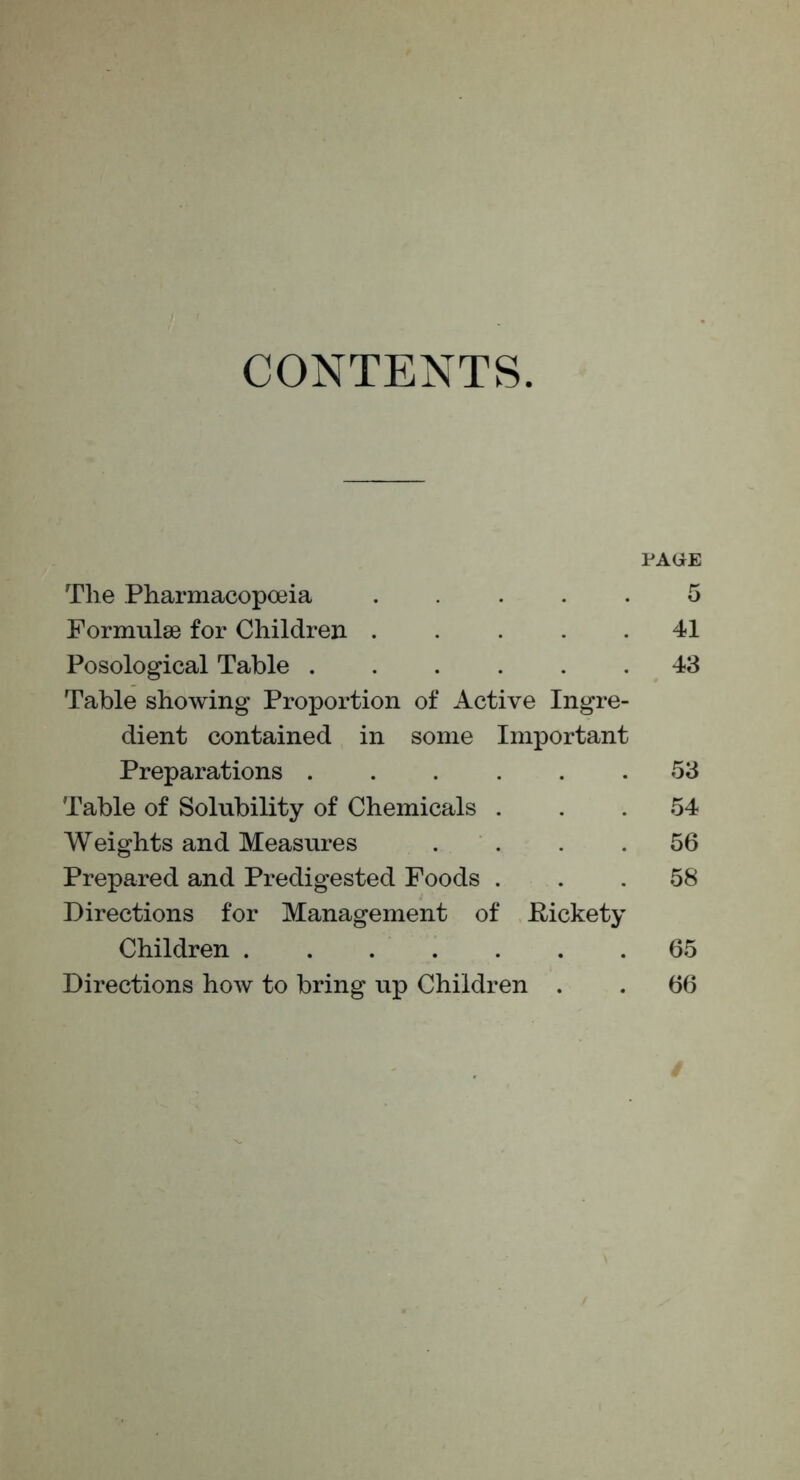 CONTENTS. PACiE The Pharmacopoeia 5 Formulae for Children 41 Posological Table 43 Table showing Proportion of Active Ingre- dient contained in some Important Preparations 53 Table of Solubility of Chemicals ... 54 Weights and Measures .... 56 Prepared and Predigested Foods ... 58 Directions for Management of E-ickety Children 65 Directions how to bring up Children . . 66