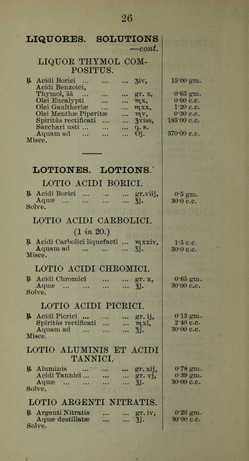 LIQUOBES. SOLUTIONS —cont. LIQUOE THYMOL COM- POSITUS. 9 Acidi Borici ... 5iv, Acidi Benzoici, Thymol, aa ... gi’. X, Olei Eucalypti ... inx, Olei Gaultheriae ... u\xx. Olei Menthae Piperitae ... T^xv, Spiritus rectificati ... ... 3viss3 Sacchari usti ... q. s. Aquam ad ... Oj. Misce. LOTioNEs. lotions; LOTIO ACIDI BOEICI. ^ Acidi Borici Aqupe ... Solve. g-r.viij, 3i. LOTIO ACIDI CAEBOLICI. (1 in 20.) Acidi Carbolici liquefacti ... iY\xxiv, Aquam ad 5j. Misce. LOTIO ACIDI CHEOMICI. Acidi Chromici gr. x. Aquae 3j. Solve. LOTIO ACIDI PICEICI. 9> Acidi Picrici gr. ij, Spiritus rectificati '»Hxl, Aquam ad 5j. Misce. LOTIO ALUMINIS ET ACIDI TANNICI. ^ Aluminis ... gr. xij, Acidi Tannici gr. vj, Aquae 33. Solve. LOTIO AEOENTI NITEATIS. 9^ ArgentiNitratis gi*. iv, Solve. IS’OO gm. O’65 gm. 0’60 c.c. 1-20 c.c. 0’30 c.c. 185*00 c.c. 570’00 c.c. 0’5 gm. 30 0 c.c. 1-5 c.c. 30 0 c.c. 0’65 gm. 30 00 c.c. 0’13 gm. 2’40 c.c. 30 00 C.C. 0-78 gm. 0’39 gm. 30-00 c.c. 0’26 gm.