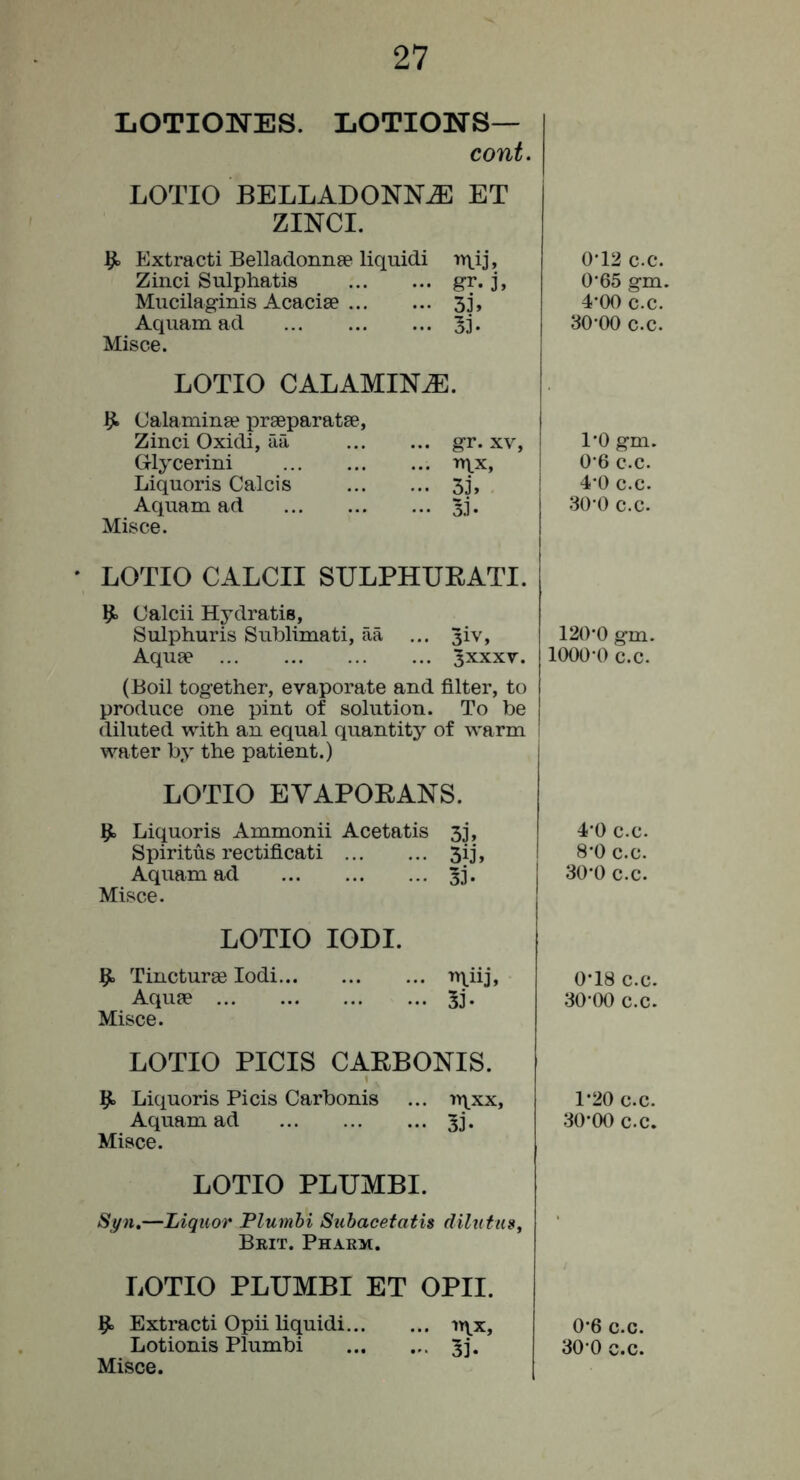 LOTIOlSrES. LOTIONS— cont. LOTIO BELLADONNA ET ZINCI. ^ Extract! Belladonnge liquid! ntij, Zinci Sulphatis gr. j, Mucilaginis Acacise 3j, Aquam ad 33* Misce. LOTIO CALAMINA. Ijt Oalaminse prseparatse, Zinci Oxidi, aa Glycerin! Liquoris Calcis Aquam ad Misce. gr. XV, TTXX, 33, 33- ' LOTIO CALCII SULPHUEATI. ^ Calcii Hydratis, Sulphuris Sublimati, aa ... 3iv, Aquae ^xxxv. (Boil together, evaporate and filter, to produce one pint of solution. To be diluted with an equal quantity of warm water by the patient.) LOTIO EVAPOEANS. ^ Liquoris Ammonii Acetatis 33, Spiritus rectificati 3ij, Aquam ad 3j. Misce. LOTIO lODI. 9. Tincturee lodi ‘‘h.iij, Aquae 33. Misce. LOTIO PICIS CAEBONIS. 5^ Liquoris Picis Carbonis ... iy\xx, Aquam ad 33'. Misce. LOTIO PLUMBI. Si/n.—Liquor Plumhi Subacetatis dilntns, Beit. Pharm. LOTIO PLUMBI ET OPII. ^ Extract! Opii liquid! n\x, Misce. 0*12 c.c. 0*65 gm. 4*00 c.c. 30'00 c.c. I’O gm. 0'6 c.c. 4’0 c.c. 30 0 c.c. 120*0 gm. 1000*0 c.c. 4*0 c.c. 8*0 c.c. 30*0 c.c. 0*18 c.c. 30*00 c.c. 1*20 c.c. 30*00 c.c. 0*6 c.c.