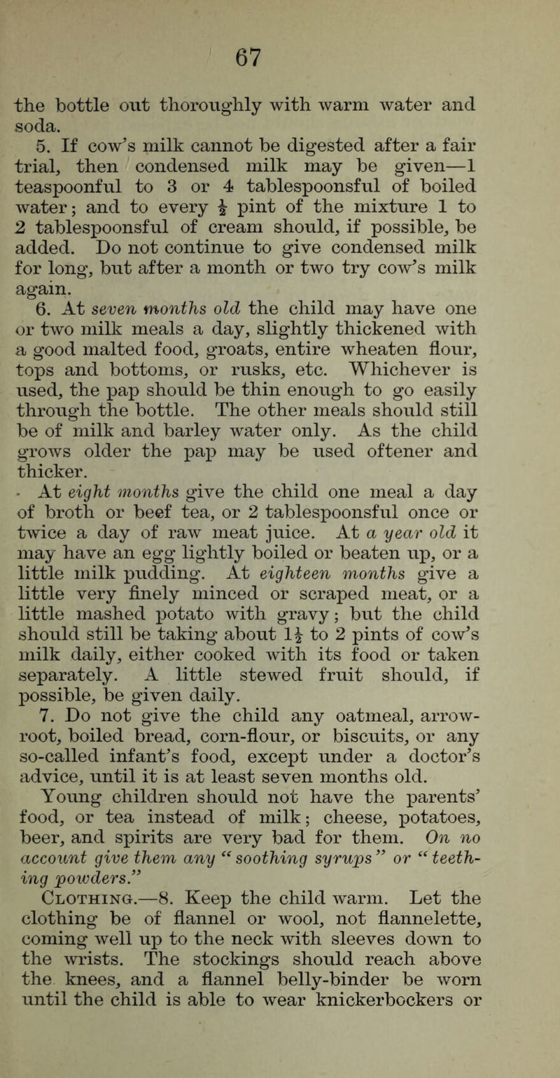 the bottle out thoroughly with warm water and soda. 5. If cowl’s milk cannot be digested after a fair trial, then condensed milk may be given—1 teaspoonful to 3 or 4 tablespoonsful of boiled water; and to every ^ pint of the mixture 1 to 2 tablespoonsful of cream should, if possible, be added. Do not continue to give condensed milk for long, but after a month or two try cow’s milk again. 6. At seven months old the child may have one or two milk meals a day, slightly thickened with a good malted food, groats, entire wheaten flour, tops and bottoms, or rusks, etc. Whichever is used, the pap should be thin enough to go easily through the bottle. The other meals should still be of milk and barley water only. As the child grows older the pap may be used oftener and thicker. • At eight months give the child one meal a day of broth or beef tea, or 2 tablespoonsful once or twice a day of raw meat juice. At a year old it may have an egg lightly boiled or beaten up, or a little milk pudding. At eighteen months give a little very finely minced or scraped meat, or a little mashed potato with gravy; but the child should still be taking about to 2 pints of cow’s milk daily, either cooked with its food or taken separately. A little stewed fruit should, if possible, be given daily. 7. Do not give the child any oatmeal, arrow- root, boiled bread, corn-flour, or biscuits, or any so-called infant’s food, except under a doctor’s advice, until it is at least seven months old. Young children should not have the parents’ food, or tea instead of milk; cheese, potatoes, beer, and spirits are very bad for them. On no account give them any soothing syrups ” or teeth- ing powders” Clothing.—8. Keep the child warm. Let the clothing be of flannel or wool, not flannelette, coming well up to the neck with sleeves down to the wrists. The stockings should reach above the knees, and a flannel belly-binder be worn until the child is able to wear knickerbockers or