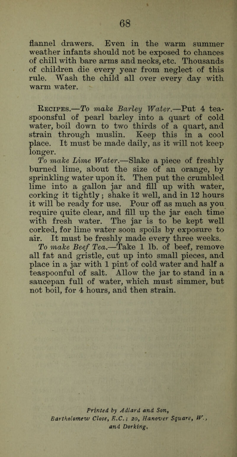 flannel drawers. Even in the warm summer weather infants should not be exposed to chances of chill with bare arms and necks, etc. Thousands of children die every year from neglect of this rule. Wash the child all over every day with warm water. Recipes.—To make Barley Water,—Put 4 tea- spoonsful of pearl barley into a quart of cold water, boil down to two thirds of a quart, and strain through muslin. Keep this in a cool place. It must be made daily, as it will not keep longer. To make Lime Water,—Slake a piece of freshly burned lime, about the size of an orange, by sprinkling water upon it. Then put the crumbled lime into a gallon jar and fill up with water, corking it tightly; shake it well, and in 12 hours it will be ready for use. Pour off as much as you require quite clear, and fill up the jar each time with fresh water. The jar is to be kept well corked, for lime water soon spoils by exposure to air. It must be freshly made every three weeks. To make Beef Tea.—Take 1 lb. of beef, remove all fat and gristle, cut up into small pieces, and place in a jar with 1 pint of cold water and half a teaspoonful of salt. Allow the jar to stand in a saucepan full of water, which must simmer, but not boil, for 4 hours, and then strain. Printed by Adlard and Son, Bartholomeiv Closiy R.C,; 20, Hano'ver Squa*-e, IV., and Dorking,