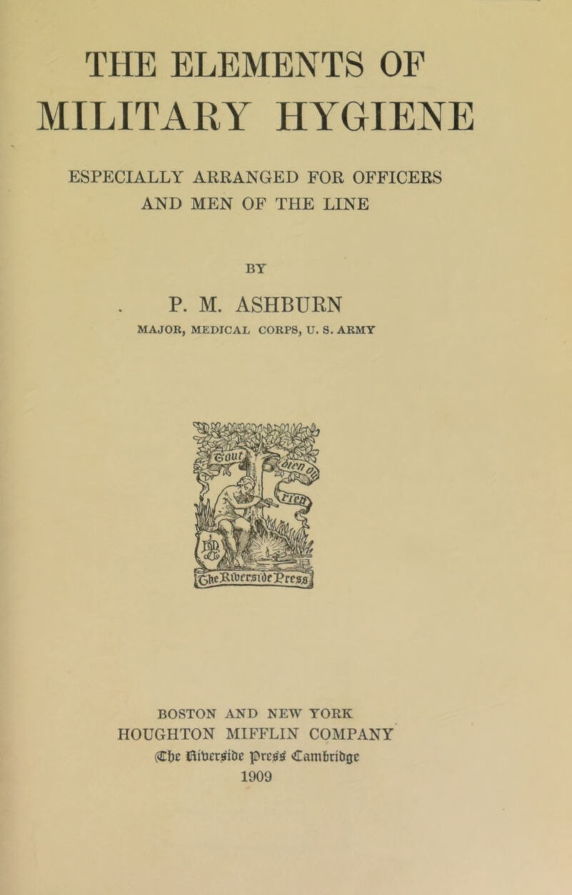 THE ELEMENTS OF MILITARY HYGIENE ESPECIALLY ARRANGED FOR OFFICERS AND MEN OF THE LINE BY P. M. ASHBURN MAJOR, MEDICAL CORPS, U. S. ARMY BOSTON AND NEW YORK HOUGHTON MIFFLIN COMPANY (Efjc ffliticr^ibe prcatf <£am&ribgc 1909