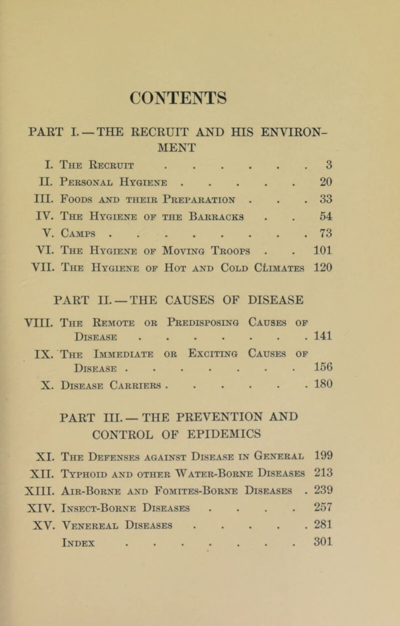 CONTENTS PART I. —THE RECRUIT AND HIS ENVIRON- MENT I. The Recruit 3 II. Personal Hygiene 20 III. Foods and their Preparation . . .33 IV. The Hygiene of the Barracks . . 54 V. Camps 73 VI. The Hygiene of Moving Troops . . 101 VII. The Hygiene of Hot and Cold CLimates 120 PART II. —THE CAUSES OF DISEASE VIII. The Remote or Predisposing Causes of Disease .141 IX. The Immediate or Exciting Causes of Disease ....... 156 X. Disease Carriers ...... 180 PART III.—THE PREVENTION AND CONTROL OF EPIDEMICS XI. The Defenses against Disease in General 199 XII. Typhoid and other Water-Borne Diseases 213 XIII. Air-Borne and Fomites-Borne Diseases . 239 XIV. Insect-Borne Diseases .... 257 XV. Venereal Diseases 281 Index ....... 301