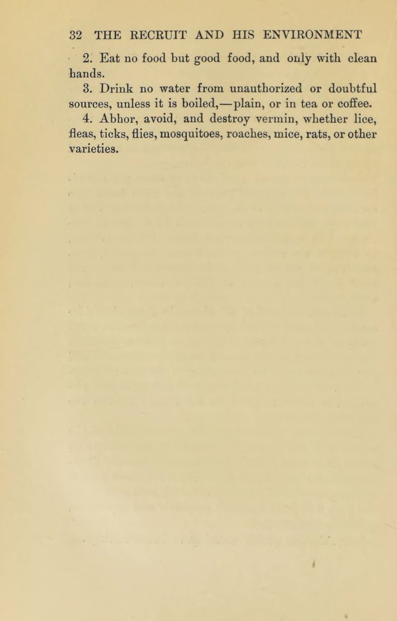 2. Eat no food but good food, and only with clean hands. 3. Drink no water from unauthorized or doubtful sources, unless it is boiled,—plain, or in tea or coffee. 4. Abhor, avoid, and destroy vermin, whether lice, fleas, ticks, flies, mosquitoes, roaches, mice, rats, or other varieties.