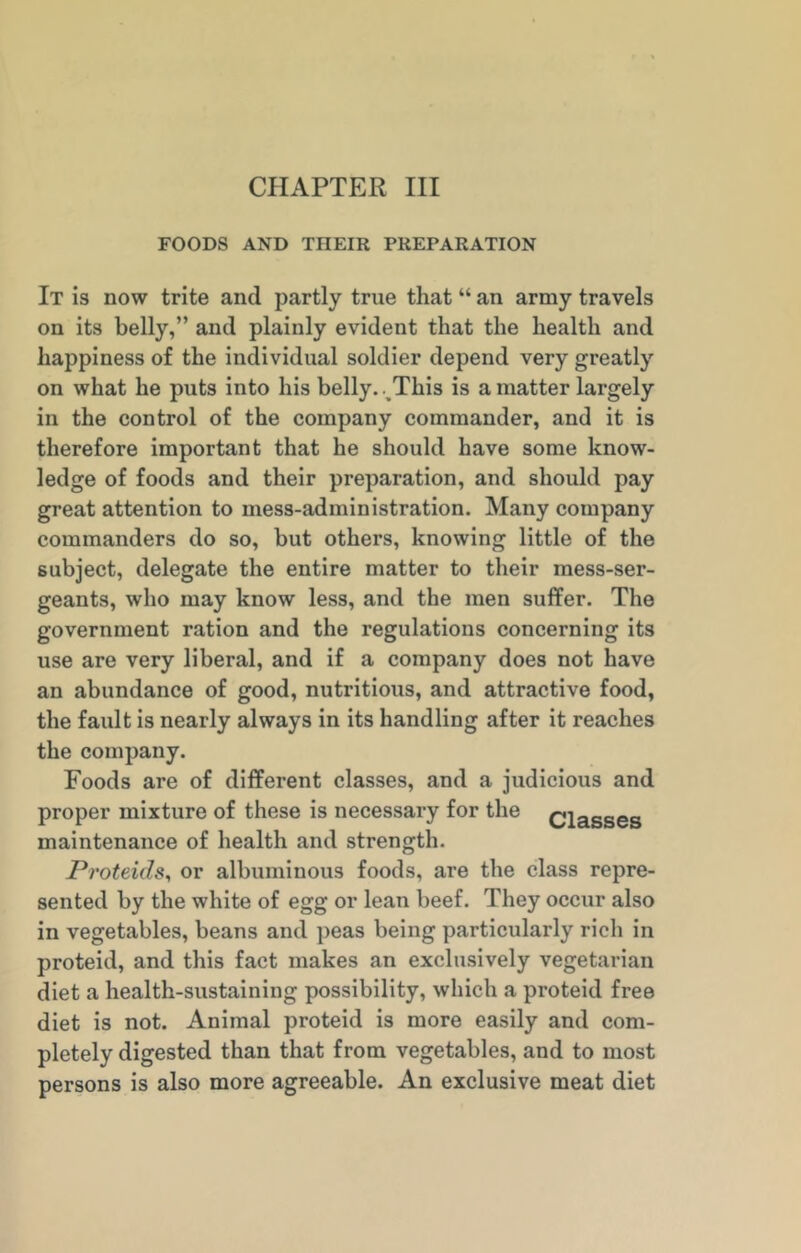 FOODS AND TIIEIR PREPARATION It is now trite and partly true that “ an army travels on its belly,” and plainly evident that the health and happiness of the individual soldier depend very greatly on what he puts into his belly. . This is a matter largely in the control of the company commander, and it is therefore important that he should have some know- ledge of foods and their preparation, and should pay great attention to mess-administration. Many company commanders do so, but others, knowing little of the subject, delegate the entire matter to their mess-ser- geants, who may know less, and the men suffer. The government ration and the regulations concerning its use are very liberal, and if a company does not have an abundance of good, nutritious, and attractive food, the fault is nearly always in its handling after it reaches the company. Foods are of different classes, and a judicious and proper mixture of these is necessary for the ciasses maintenance of health and strength. Proteids, or albuminous foods, are the class repre- sented by the white of egg or lean beef. They occur also in vegetables, beans and peas being particularly rich in proteid, and this fact makes an exclusively vegetarian diet a health-sustaining possibility, which a proteid free diet is not. Animal proteid is more easily and com- pletely digested than that from vegetables, and to most persons is also more agreeable. An exclusive meat diet