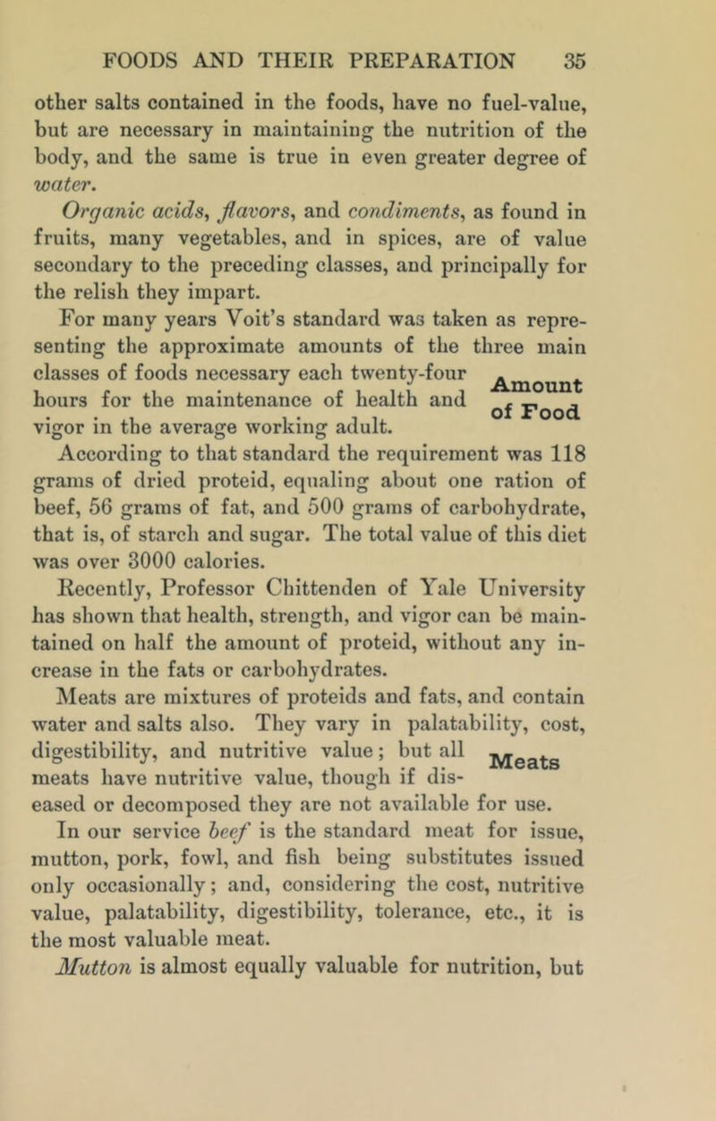 other salts contained in the foods, have no fuel-value, but are necessary in maintaining the nutrition of the body, and the same is true in even greater degree of water. Organic acids, flavors, and condiments, as found in fruits, many vegetables, and in spices, are of value secondary to the preceding classes, and principally for the relish they impart. For many years Voit’s standard was taken as repre- senting the approximate amounts of the three main classes of foods necessary each twenty-four . , • . „ , , Amount of Food hours for the maintenance of health and vigor in the average working adult According to that standard the requirement was 118 grams of dried proteid, equaling about one ration of beef, 56 grams of fat, and 500 grams of carbohydrate, that is, of starch and sugar. The total value of this diet was over 3000 calories. Recently, Professor Chittenden of Yale University has shown that health, strength, and vigor can be main- tained on half the amount of proteid, without any in- crease in the fats or carbohydrates. Meats are mixtures of proteids and fats, and contain water and salts also. They vary in palatability, cost, digestibility, and nutritive value; but all jyjea^-s meats have nutritive value, though if dis- eased or decomposed they are not available for use. In our service beef is the standard meat for issue, mutton, pork, fowl, and fish being substitutes issued only occasionally; and, considering the cost, nutritive value, palatability, digestibility, tolerance, etc., it is the most valuable meat. Mutton is almost equally valuable for nutrition, but