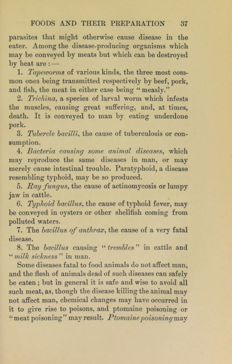 parasites that might otherwise cause disease in the eater. Among the disease-producing organisms which may be conveyed by meats but which can be destroyed by heat are : — 1. Tapeworms of various kinds, the three most com- mon ones being transmitted respectively by beef, pork, and fish, the meat in either case being “ measly.” 2. Trichina, a species of larval worm which infests the muscles, causing great suffering, and, at times, death. It is conveyed to man by eating underdone pork. 3. Tubercle bacilli, the cause of tuberculosis or con- sumption. 4. Bacteria causing some animal diseases, which may reproduce the same diseases in man, or may merely cause intestinal trouble. Paratyphoid, a disease resembling typhoid, may be so produced. 5. Bay fungus, the cause of actinomycosis or lumpy jaw in cattle. 6. Typhoid bacillus, the cause of typhoid fever, may be conveyed in oysters or other shellfish coming from polluted waters. 7. The bacillus of anthrax, the cause of a very fatal disease. 8. The bacillus causing “ trembles ” in cattle and “milk sickness” in man. Some diseases fatal to food animals do not affect man, and the flesh of animals dead of such diseases can safely be eaten; but in general it is safe and wise to avoid all such meat, as, though the disease killing the animal may not affect man, chemical changes may have occurred in it to give rise to poisons, and ptomaine poisoning or “meat poisoning” may result. Ptomaine poisoning may