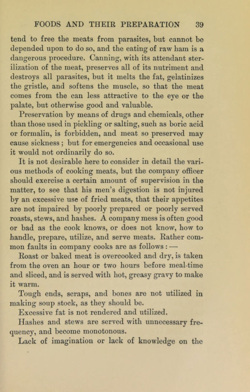tend to free the meats from parasites, but cannot be depended upon to do so, and the eating of raw ham is a dangerous procedure. Canning, with its attendant ster- ilization of the meat, preserves all of its nutriment and destroys all parasites, but it melts the fat, gelatinizes the gristle, and softens the muscle, so that the meat comes from the can less attractive to the eye or the palate, but otherwise good and valuable. Preservation by means of drugs and chemicals, other than those used in pickling or salting, such as boric acid or formalin, is forbidden, and meat so preserved may cause sickness ; but for emergencies and occasional use it would not ordinarily do so. It is not desirable here to consider in detail the vari- ous methods of cooking meats, but the company officer should exercise a certain amount of supervision in the matter, to see that his men’s digestion is not injured by an excessive use of fried meats, that their appetites are not impaired by poorly prepared or poorly served roasts, stews, and hashes. A company mess is often good or bad as the cook knows, or does not know, how to handle, prepare, utilize, and serve meats. Rather com- mon faults in company cooks are as follows: — Roast or baked meat is overcooked and dry, is taken from the oven an hour or two hours before meal-time and sliced, and is served with hot, greasy gravy to make it warm. Tough ends, scraps, and bones are not utilized in making soup stock, as they should be. Excessive fat is not rendered and utilized. Hashes and stews are served with unnecessary fre- quency, and become monotonous. Lack of imagination or lack of knowledge on the