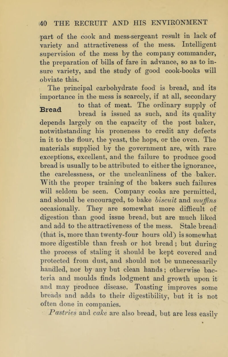 part of the cook and mess-sergeant result in lack of variety and attractiveness of the mess. Intelligent supervision of the mess by the company commander, the preparation of bills of fare in advance, so as to in- sure variety, and the study of good cook-books will obviate this. The principal carbohydrate food is bread, and its importance in the mess is scarcely, if at all, secondary Bread mea^' ordinary supply of bread is issued as such, and its quality depends largely on the capacity of the post baker, notwithstanding his proneness to credit any defects in it to the flour, the yeast, the hops, or the oven. The materials supplied by the government are, with rare exceptions, excellent, and the failure to produce good bread is usually to be attributed to either the ignorance, the carelessness, or the uncleanliness of the baker. With the proper training of the bakers such failures will seldom be seen. Company cooks are permitted, and should be encouraged, to bake biscuit and muffins occasionally. They are somewhat more difficult of digestion than good issue bread, but are much liked and add to the attractiveness of the mess. Stale bread (that is, more than twenty-four hours old) is somewhat more digestible than fresh or hot bread : but during the process of staling it should be kept covered and protected from dust, and should not be unnecessarily handled, nor by any but clean hands; otherwise bac- teria and moulds finds lodgment and growth upon it and may produce disease. Toasting improves some breads and adds to their digestibility, but it is not often done in companies. Pastries and cake are also bread, but are less easily