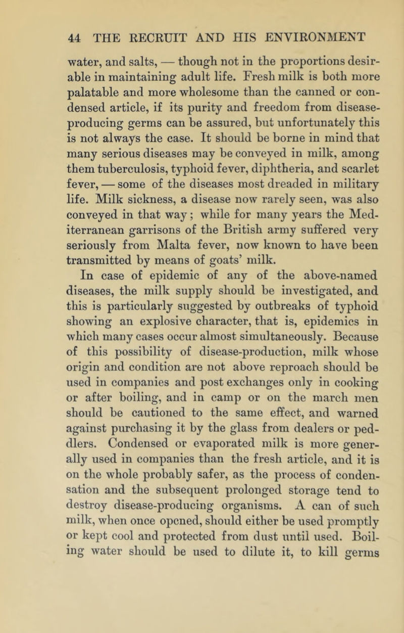 water, and salts, — though not in the proportions desir- able in maintaining adult life. Fresh milk is both more palatable and more wholesome than the canned or con- densed article, if its purity and freedom from disease- producing germs can be assured, but unfortunately this is not always the case. It should be borne in mind that many serious diseases may be conveyed in milk, among them tuberculosis, typhoid fever, diphtheria, and scarlet fever, — some of the diseases most dreaded in military life. Milk sickness, a disease now rarely seen, was also conveyed in that way; while for many years the Med- iterranean garrisons of the British army suffered very seriously from Malta fever, now known to have been transmitted by means of goats’ milk. In case of epidemic of any of the above-named diseases, the milk supply should be investigated, and this is particularly suggested by outbreaks of typhoid showing an explosive character, that is, epidemics in which many cases occur almost simultaneously. Because of this possibility of disease-production, milk whose origin and condition are not above reproach should be used in companies and post exchanges only in cooking or after boiling, and in camp or on the march men should be cautioned to the same effect, and warned against purchasing it by the glass from dealers or ped- dlers. Condensed or evaporated milk is more gener- ally used in companies than the fresh article, and it is on the whole probably safer, as the process of conden- sation and the subsequent prolonged storage tend to destroy disease-producing organisms. A can of such milk, when once opened, should either be used promptly or kept cool and protected from dust until used. Boil- ing water should be used to dilute it, to kill germs