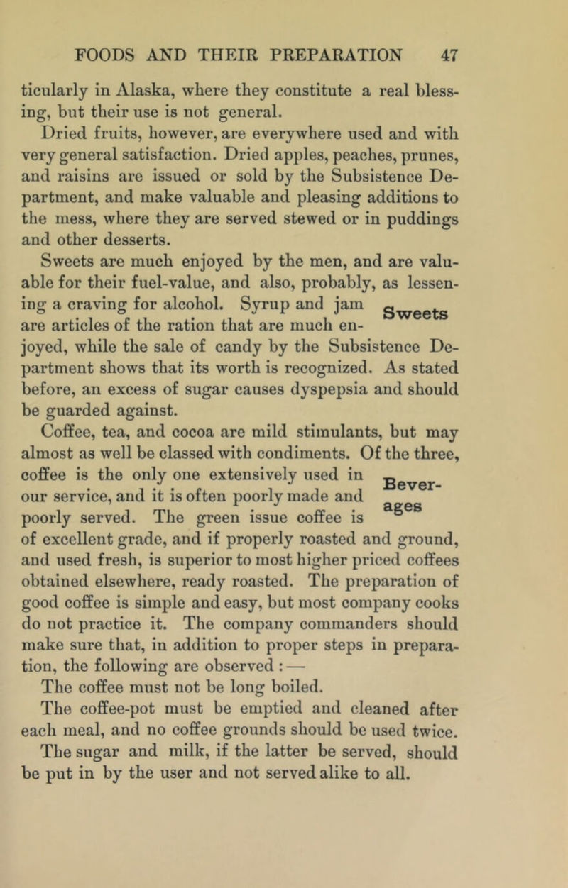 ticularly in Alaska, where they constitute a real bless- ing, but their use is not general. Dried fruits, however, are everywhere used and with very general satisfaction. Dried apples, peaches, prunes, and raisins are issued or sold by the Subsistence De- partment, and make valuable and pleasing additions to the mess, where they are served stewed or in puddings and other desserts. Sweets are much enjoyed by the men, and are valu- able for their fuel-value, and also, probably, as lessen- ing a craving for alcohol. Syrup and jam gwee^-s are articles of the ration that are much en- joyed, while the sale of candy by the Subsistence De- partment shows that its worth is recognized. As stated before, an excess of sugar causes dyspepsia and should be guarded against. Coffee, tea, and cocoa are mild stimulants, but may almost as well be classed with condiments. Of the three, coffee is the only one extensively used in gever our service, and it is often poorly made and r 3.2GS poorly served. The green issue coffee is of excellent grade, and if properly roasted and ground, and used fresh, is superior to most higher priced coffees obtained elsewhere, ready roasted. The preparation of good coffee is simple and easy, but most company cooks do not practice it. The company commanders should make sure that, in addition to proper steps in prepara- tion, the following are observed : — The coffee must not be long boiled. The coffee-pot must be emptied and cleaned after each meal, and no coffee grounds should be used twice. The sugar and milk, if the latter be served, should be put in by the user and not served alike to all.