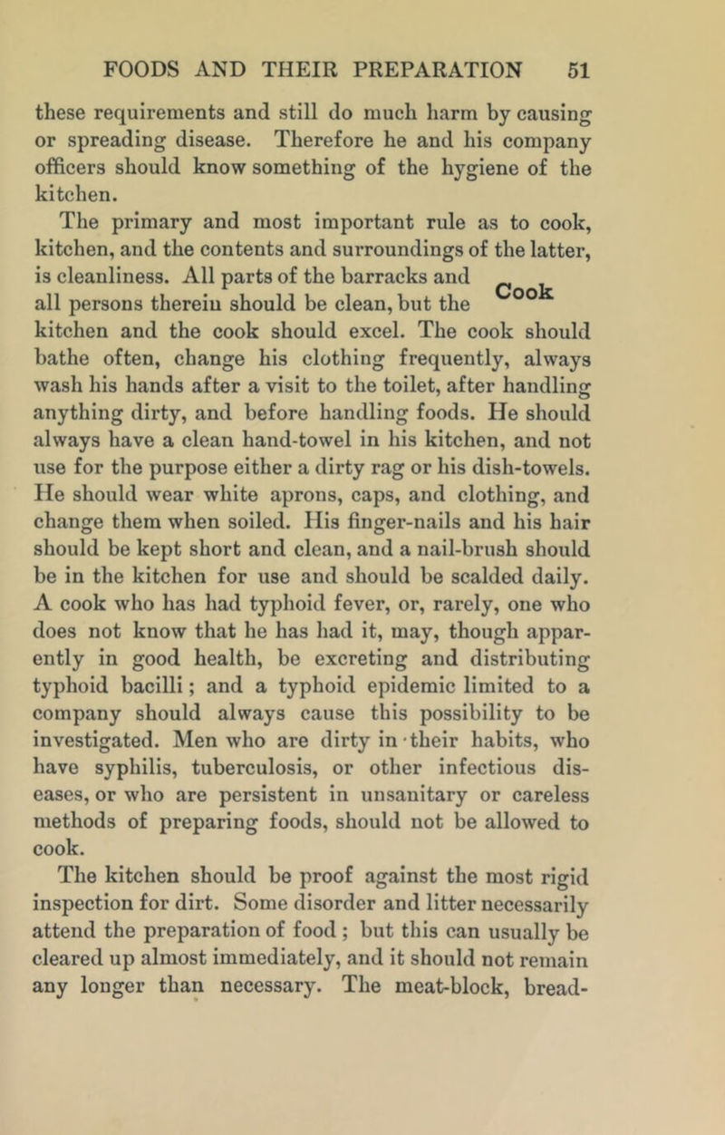 these requirements and still do much harm by causing or spreading disease. Therefore he and his company officers should know something of the hygiene of the kitchen. The primary and most important rule as to cook, kitchen, and the contents and surroundings of the latter, is cleanliness. All parts of the barracks and ^ all persons therein should be clean, but the kitchen and the cook should excel. The cook should bathe often, change his clothing frequently, always wash his hands after a visit to the toilet, after handling anything dirty, and before handling foods. He should always have a clean hand-towel in his kitchen, and not use for the purpose either a dirty rag or his dish-towels. He should wear white aprons, caps, and clothing, and change them when soiled. His finger-nails and his hair should be kept short and clean, and a nail-brush should be in the kitchen for use and should be scalded daily. A cook who has had typhoid fever, or, rarely, one who does not know that he has had it, may, though appar- ently in good health, be excreting and distributing typhoid bacilli; and a typhoid epidemic limited to a company should always cause this possibility to be investigated. Men who are dirty in their habits, who have syphilis, tuberculosis, or other infectious dis- eases, or who are persistent in unsanitary or careless methods of preparing foods, should not be allowed to cook. The kitchen should be proof against the most rigid inspection for dirt. Some disorder and litter necessarily attend the preparation of food ; but this can usually be cleared up almost immediately, and it should not remain any longer than necessary. The meat-block, bread-
