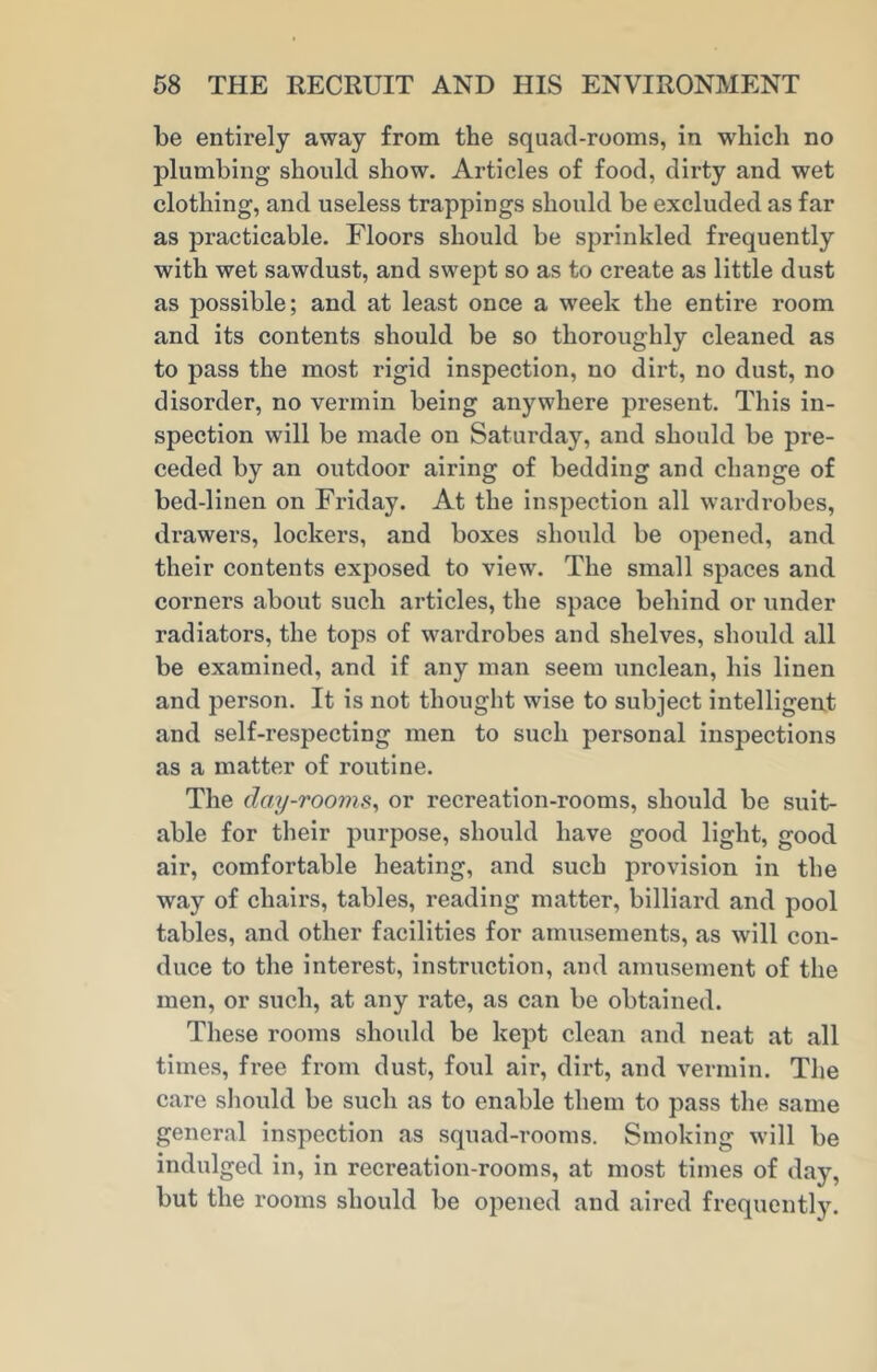 be entirely away from the squad-rooms, in which no plumbing should show. Articles of food, dirty and wet clothing, and useless trappings should be excluded as far as practicable. Floors should be sprinkled frequently with wet sawdust, and swept so as to create as little dust as possible; and at least once a week the entire room and its contents should be so thoroughly cleaned as to pass the most rigid inspection, no dirt, no dust, no disorder, no vermin being anywhere present. This in- spection will be made on Saturday, and should be pre- ceded by an outdoor airing of bedding and change of bed-linen on Friday. At the inspection all wardrobes, drawers, lockers, and boxes should be opened, and their contents exposed to view. The small spaces and corners about such articles, the space behind or under radiators, the tops of wardrobes and shelves, should all be examined, and if any man seem unclean, his linen and person. It is not thought wise to subject intelligent and self-respecting men to such personal inspections as a matter of routine. The day-rooms, or recreation-rooms, should be suit- able for their purpose, should have good light, good air, comfortable heating, and such provision in the way of chairs, tables, reading matter, billiard and pool tables, and other facilities for amusements, as will con- duce to the interest, instruction, and amusement of the men, or such, at any rate, as can be obtained. These rooms should be kept clean and neat at all times, free from dust, foul air, dirt, and vermin. The care should be such as to enable them to pass the same general inspection as squad-rooms. Smoking will be indulged in, in recreation-rooms, at most times of day, but the rooms should be opened and aired frequently.