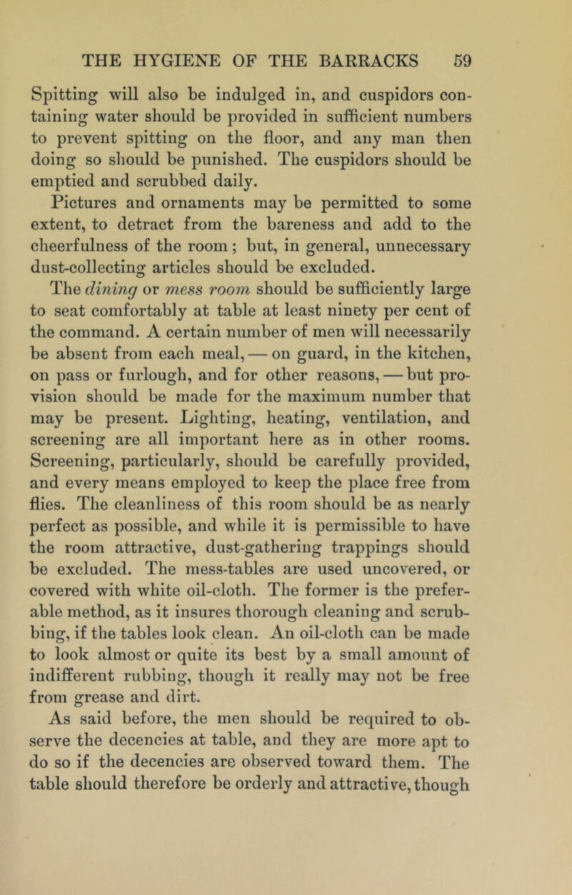 Spitting will also be indulged in, and cuspidors con- taining water should be provided in sufficient numbers to prevent spitting on the floor, and any man then doing so should be punished. The cuspidors should be emptied and scrubbed daily. Pictures and ornaments may be permitted to some extent, to detract from the bareness and add to the cheerfulness of the room; but, in general, unnecessary dust-collecting articles should be excluded. The dining or mess room should be sufficiently large to seat comfortably at table at least ninety per cent of the command. A certain number of men will necessarily be absent from each meal,— on guard, in the kitchen, on pass or furlough, and for other reasons, — but pro- vision should be made for the maximum number that may be present. Lighting, heating, ventilation, and screening are all important here as in other rooms. Screening, particularly, should be carefully provided, and every means employed to keep the place free from flies. The cleanliness of this room should be as nearly perfect as possible, and while it is permissible to have the room attractive, dust-gathering trappings should be excluded. The mess-tables are used uncovered, or covered with white oil-cloth. The former is the prefer- able method, as it insures thorough cleaning and scrub- bing, if the tables look clean. An oil-cloth can be made to look almost or quite its best by a small amount of indifferent rubbing, though it really may not be free from grease and dirt. As said before, the men should be required to ob- serve the decencies at table, and they are more apt to do so if the decencies are observed toward them. The table should therefore be orderly and attractive, though