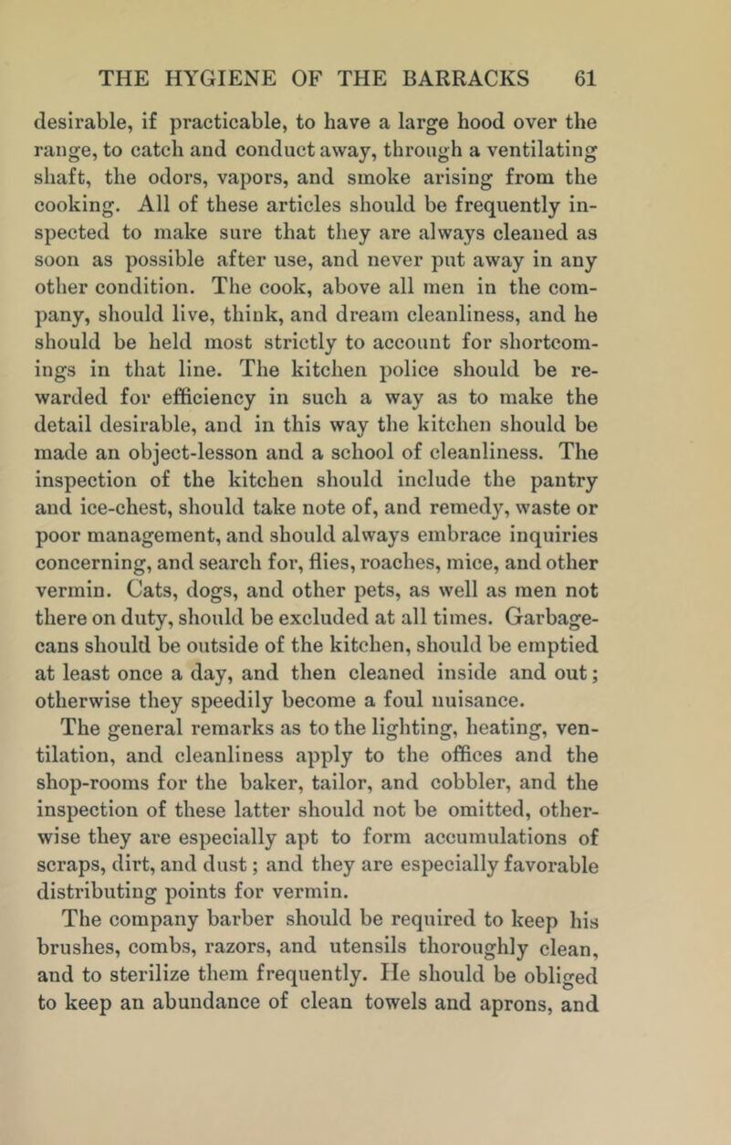 desirable, if practicable, to have a large hood over the range, to catch and conduct away, through a ventilating shaft, the odors, vapors, and smoke arising from the cooking. All of these articles should be frequently in- spected to make sure that they are always cleaned as soon as possible after use, and never put away in any other condition. The cook, above all men in the com- pany, should live, think, and dream cleanliness, and he should be held most strictly to account for shortcom- ings in that line. The kitchen police should be re- warded for efficiency in such a way as to make the detail desirable, and in this way the kitchen should be made an object-lesson and a school of cleanliness. The inspection of the kitchen should include the pantry and ice-chest, should take note of, and remedy, waste or poor management, and should always embrace inquiries concerning, and search for, flies, roaches, mice, and other vermin. Cats, dogs, and other pets, as well as men not there on duty, should be excluded at all times. Garbage- cans should be outside of the kitchen, should be emptied at least once a day, and then cleaned inside and out; otherwise they speedily become a foul nuisance. The general remarks as to the lighting, heating, ven- tilation, and cleanliness apply to the offices and the shop-rooms for the baker, tailor, and cobbler, and the inspection of these latter should not be omitted, other- wise they are especially apt to form accumulations of scraps, dirt, and dust; and they are especially favorable distributing points for vermin. The company barber should be required to keep his brushes, combs, razors, and utensils thoroughly clean, and to sterilize them frequently. lie should be obliged to keep an abundance of clean towels and aprons, and