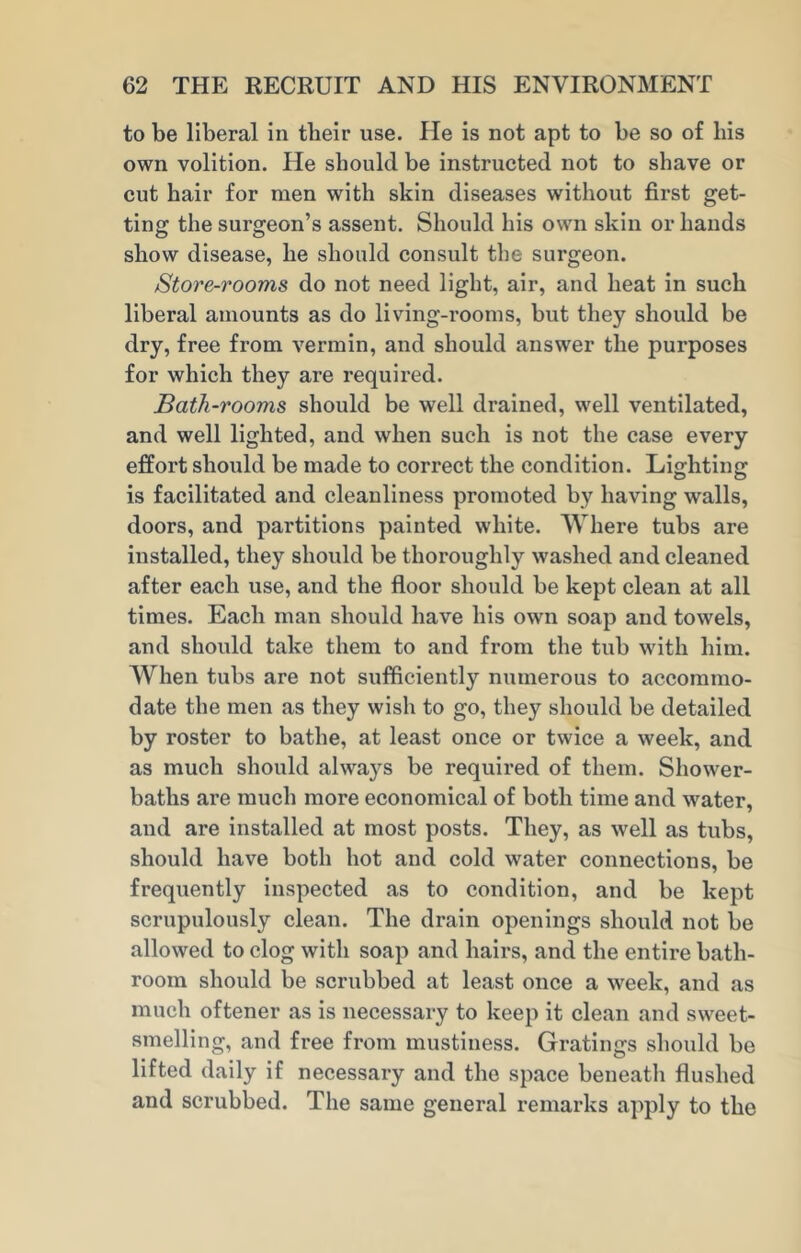 to be liberal in tlieir use. He is not apt to be so of bis own volition. He should be instructed not to shave or cut hair for men with skin diseases without first get- ting the surgeon’s assent. Should his own skin or hands show disease, he should consult the surgeon. Store-rooms do not need light, air, and heat in such liberal amounts as do living-rooms, but they should be dry, free from vermin, and should answer the purposes for which they are required. Bath-rooms should be well drained, well ventilated, and well lighted, and when such is not the case every effort should be made to correct the condition. Lighting is facilitated and cleanliness promoted by having walls, doors, and partitions painted white. Where tubs are installed, they should be thoroughly washed and cleaned after each use, and the floor should be kept clean at all times. Each man should have his own soap and towels, and should take them to and from the tub with him. When tubs are not sufficiently numerous to accommo- date the men as they wish to go, they should be detailed by roster to bathe, at least once or twice a week, and as much should always be required of them. Shower- baths are much more economical of both time and water, and are installed at most posts. They, as well as tubs, should have both hot and cold water connections, be frequently inspected as to condition, and be kept scrupulously clean. The drain openings should not be allowed to clog with soap and hairs, and the entire bath- room should be scrubbed at least once a week, and as much oftener as is necessary to keep it clean and sweet- smelling, and free from mustiness. Gratings should bo lifted daily if necessary and the space beneath flushed and scrubbed. The same general remarks apply to the