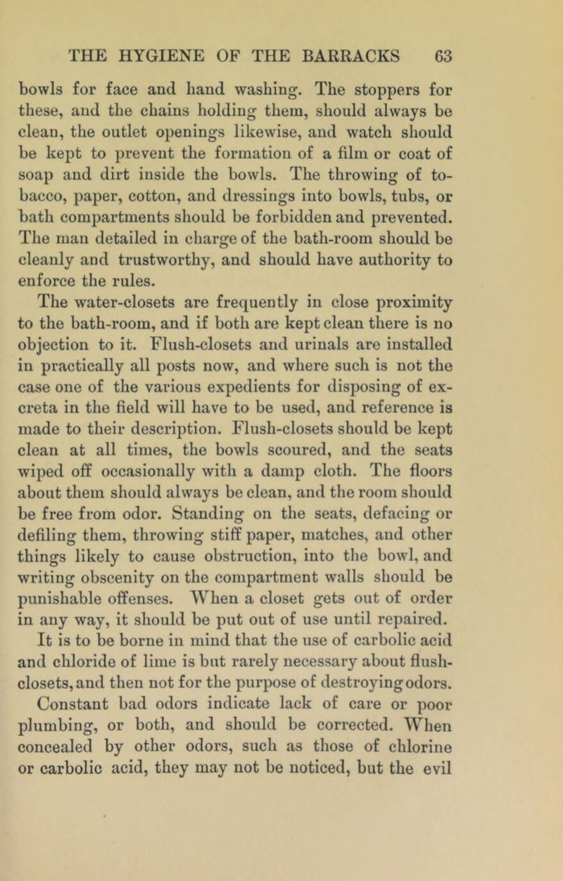 bowls for face and hand washing. The stoppers for these, and the chains holding them, should always be clean, the outlet openings likewise, and watch should be kept to prevent the formation of a film or coat of soap and dirt inside the bowls. The throwing of to- bacco, paper, cotton, and dressings into bowls, tubs, or bath compartments should be forbidden and prevented. The man detailed in charge of the bath-room should be cleanly and trustworthy, and should have authority to enforce the rules. The water-closets are frequently in close proximity to the bath-room, and if both are kept clean there is no objection to it. Flush-closets and urinals are installed in practically all posts now, and where such is not the case one of the various expedients for disposing of ex- creta in the field will have to be used, and reference is made to their description. Flush-closets should be kept clean at all times, the bowls scoured, and the seats wiped off occasionally with a damp cloth. The floors about them should always be clean, and the room should be free from odor. Standing on the seats, defacing or defiling them, throwing stiff paper, matches, and other things likely to cause obstruction, into the bowl, and writing obscenity on the compartment walls should be punishable offenses. When a closet gets out of order in any way, it should be put out of use until repaired. It is to be borne in mind that the use of carbolic acid and chloride of lime is but rarely necessary about flush- closets, and then not for the purpose of destroying odors. Constant bad odors indicate lack of care or poor plumbing, or both, and should be corrected. When concealed by other odors, such as those of chlorine or carbolic acid, they may not be noticed, but the evil