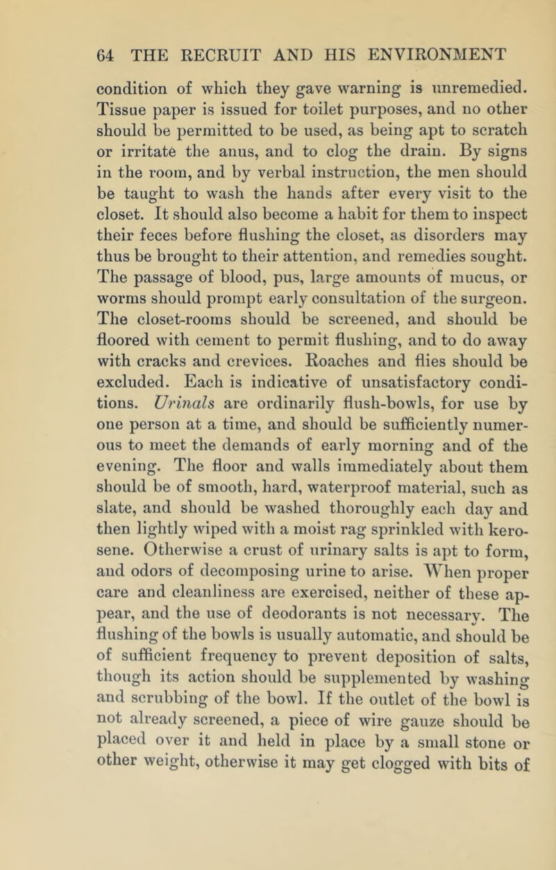 condition of which they gave warning is nnreinedied. Tissue paper is issued for toilet purposes, and no other should be permitted to be used, as being apt to scratch or irritate the anus, and to clog the drain. By signs in the room, and by verbal instruction, the men should be taught to wash the hands after every visit to the closet. It should also become a habit for them to inspect their feces before flushing the closet, as disorders may thus be brought to their attention, and remedies sought. The passage of blood, pus, large amounts of mucus, or worms should prompt early consultation of the surgeon. The closet-rooms should be screened, and should be floored with cement to permit flushing, and to do away with cracks and crevices. Roaches and flies should be excluded. Each is indicative of unsatisfactory condi- tions. Urinals are ordinarily flush-bowls, for use by one person at a time, and should be sufficiently numer- ous to meet the demands of early morning and of the evening. The floor and walls immediately about them should be of smooth, hard, waterproof material, such as slate, and should be washed thoroughly each day and then lightly wiped with a moist rag sprinkled with kero- sene. Otherwise a crust of urinary salts is apt to form, and odors of decomposing urine to arise. When proper care and cleanliness are exercised, neither of these ap- pear, and the use of deodorants is not necessarv. The flushing of the bowls is usually automatic, and should be of sufficient frequency to prevent deposition of salts, though its action should be supplemented by washing and scrubbing of the bowl. If the outlet of the bowl is not already screened, a piece of wire gauze should be placed over it and held in place by a small stone or other weight, otherwise it may get clogged with bits of