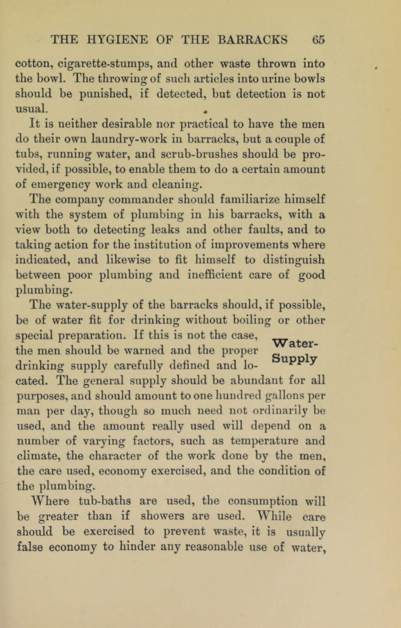 cotton, cigarette-stumps, and other waste thrown into the bowl. The throwing of such articles into urine bowls should be punished, if detected, but detection is not usual. . It is neither desirable nor practical to have the men do their own laundry-work in barracks, but a couple of tubs, running water, and scrub-brushes should be pro- vided, if possible, to enable them to do a certain amount of emergency work and cleaning. The company commander should familiarize himself with the system of plumbing in his barracks, with a view both to detecting leaks and other faults, and to taking action for the institution of improvements where indicated, and likewise to fit himself to distinguish between poor plumbing and inefficient care of good plumbing. The water-supply of the barracks should, if possible, be of water fit for drinking without boiling or other special preparation. If this is not the case, the men should be warned and the proper drinking supply carefully defined and lo-  ^ cated. The general supply should be abundant for all purposes, and should amount to one hundred gallons per man per day, though so much need not ordinarily be used, and the amount really used will depend on a number of varying factors, such as temperature and climate, the character of the work done by the men, the care used, economy exercised, and the condition of the plumbing. Where tub-baths are used, the consumption will be greater than if showers are used. While care should be exercised to prevent waste, it is usually false economy to hinder any reasonable use of water.