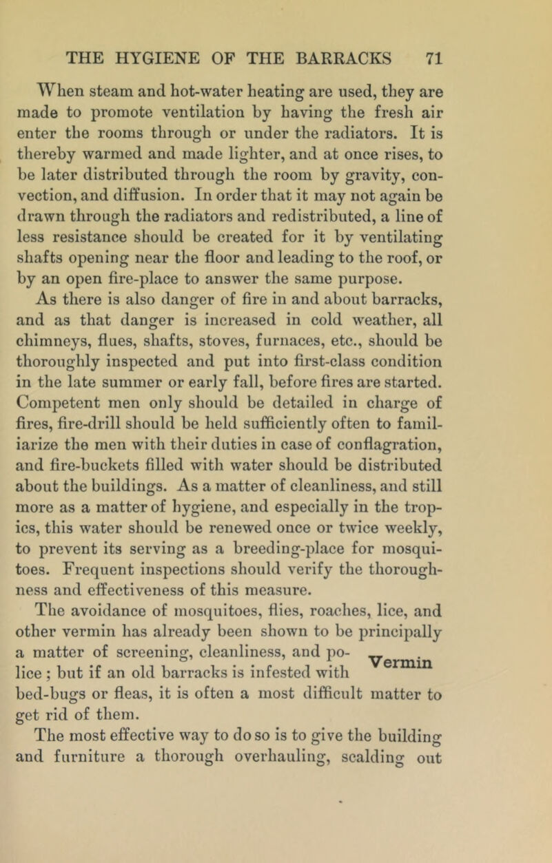 When steam and hot-water heating are used, they are made to promote ventilation by having the fresh air enter the rooms through or under the radiators. It is thereby warmed and made lighter, and at once rises, to be later distributed through the room by gravity, con- vection, and diffusion. In order that it may not again be drawn through the radiators and redistributed, a line of less resistance should be created for it by ventilating shafts opening near the floor and leading to the roof, or by an open fire-place to answer the same purpose. As there is also danger of fire in and about barracks, and as that danger is increased in cold weather, all chimneys, flues, shafts, stoves, furnaces, etc., should be thoroughly inspected and put into first-class condition in the late summer or early fall, before fires are started. Competent men only should be detailed in charge of fires, fire-drill should be held sufficiently often to famil- iarize the men with their duties in case of conflagration, and fire-buckets filled with water should be distributed about the buildings. As a matter of cleanliness, and still more as a matter of hygiene, and especially in the trop- ics, this water should be renewed once or twice weekly, to prevent its serving as a breeding-place for mosqui- toes. Frequent inspections should verify the thorough- ness and effectiveness of this measure. The avoidance of mosquitoes, flies, roaches, lice, and other vermin has already been shown to be principally a matter of screening, cleanliness, and po- yermin lice ; but if an old barracks is infested with bed-bugs or fleas, it is often a most difficult matter to get rid of them. The most effective way to do so is to give the building and furniture a thorough overhauling, scalding out