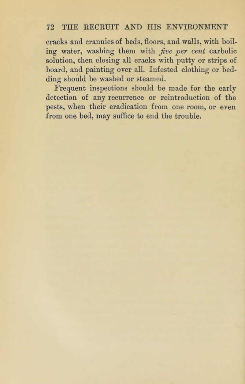 cracks and crannies of beds, floors, and walls, with boil- ing water, washing them with Jive per cent carbolic solution, then closing all cracks with putty or strips of board, and painting over all. Infested clothing or bed- ding should be washed or steamed. Frequent inspections should be made for the early detection of any recurrence or reintroduction of the pests, when their eradication from one room, or even from one bed, may suffice to end the trouble.
