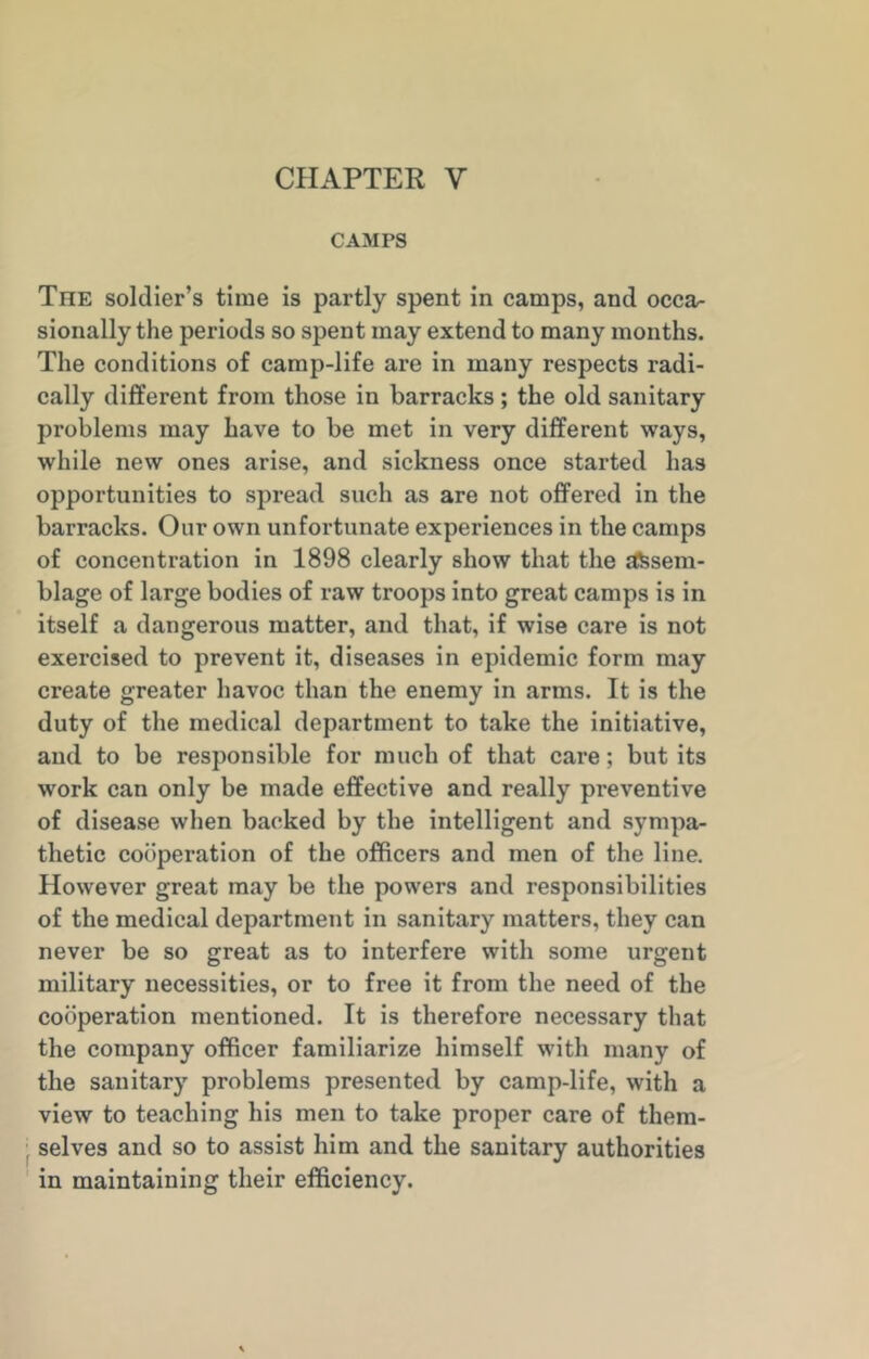 CHAPTER Y CAMPS The soldier’s time is partly spent in camps, and occa- sionally the periods so spent may extend to many months. The conditions of camp-life are in many respects radi- cally different from those in barracks ; the old sanitary problems may have to be met in very different ways, while new ones arise, and sickness once started has opportunities to spread such as are not offered in the barracks. Our own unfortunate experiences in the camps of concentration in 1898 clearly show that the assem- blage of large bodies of raw troops into great camps is in itself a dangerous matter, and that, if wise care is not exercised to prevent it, diseases in epidemic form may create greater havoc than the enemy in arms. It is the duty of the medical department to take the initiative, and to be responsible for much of that care; but its work can only be made effective and really preventive of disease when backed by the intelligent and sympa- thetic cooperation of the officers and men of the line. However great may be the powers and responsibilities of the medical department in sanitary matters, they can never be so great as to interfere with some urgent military necessities, or to free it from the need of the cooperation mentioned. It is therefore necessary that the company officer familiarize himself with many of the sanitary problems presented by camp-life, with a view to teaching his men to take proper care of them- selves and so to assist him and the sanitary authorities in maintaining their efficiency.