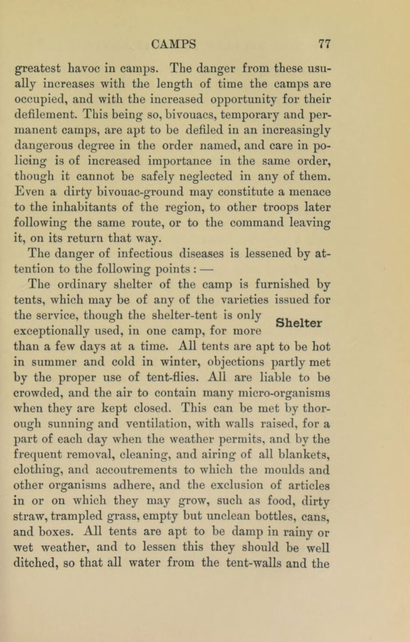 greatest havoc in camps. The danger from these usu- ally increases with the length of time the camps are occupied, and with the increased opportunity for their defilement. This being so, bivouacs, temporary and per- manent camps, are apt to be defiled in an increasingly dangerous degree in the order named, and care in po- licing is of increased importance in the same order, though it cannot be safely neglected in any of them. Even a dirty bivouac-ground may constitute a menace to the inhabitants of the region, to other troops later following the same route, or to the command leaving it, on its return that way. The danger of infectious diseases is lessened by at- tention to the following points : — The ordinary shelter of the camp is furnished by tents, which may be of any of the varieties issued for the service, though the shelter-tent is only gjjelter exceptionally used, in one camp, for more than a few days at a time. All tents are apt to be hot in summer and cold in winter, objections partly met by the proper use of tent-flies. All are liable to be crowded, and the air to contain many micro-organisms when they are kept closed. This can be met by thor- ough sunning and ventilation, with walls raised, for a part of each day when the weather permits, and by the frequent removal, cleaning, and airing of all blankets, clothing, and accoutrements to which the moulds and other organisms adhere, and the exclusion of articles in or on which they may grow, such as food, dirty straw, trampled grass, empty but unclean bottles, cans, and boxes. All tents are apt to be damp in rainy or wet weather, and to lessen this they should be well ditched, so that all water from the tent-walls and the