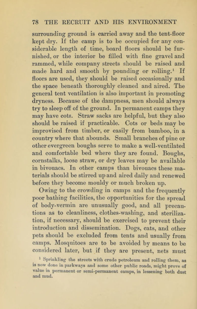 surrounding ground is carried away and the tent-floor kept dry. If the camp is to be occupied for any con- siderable length of time, board floors should be fur- nished, or the interior be filled with fine gravel and rammed, while company streets should be raised and made hard and smooth by pounding or rolling.1 If floors are used, they should be raised occasionally and the space beneath thoroughly cleaned and aired. The general tent ventilation is also important in promoting dryness. Because of the dampness, men should always try to sleep off of the ground. In permanent camps they may have cots. Straw sacks are helpful, but they also should be raised if practicable. Cots or beds may be improvised from timber, or easily from bamboo, in a country where that abounds. Small branches of pine or other evergreen boughs serve to make a well-ventilated and comfortable bed where they are found. Boughs, cornstalks, loose straw, or dry leaves may be available in bivouacs. In other camps than bivouacs these ma- terials should be stirred up and aired daily and renewed before they become mouldy or much broken up. Owing to the crowding in camps and the frequently poor bathing facilities, the opportunities for the spread of body-vermin are unusually good, and all precau- tions as to cleanliness, clothes-wasliing, and steriliza- tion, if necessary, should be exercised to prevent their introduction and dissemination. Bogs, cats, and other pets should be excluded from tents and usually from camps. Mosquitoes are to be avoided by means to be considered later, but if they are present, nets must 1 Sprinkling1 the streets -with crude petroleum and rolling them, as is now done in parkways and some other public roads, might prove of value in permanent or semi-permanent camps, in lessening both dust and mud.