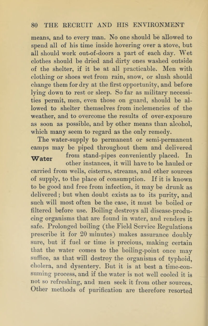 means, and to every man. No one should be allowed to spend all of his time inside hovering over a stove, but all should work out-of-doors a part of each day. Wet clothes should be dried and dirty ones washed outside of the shelter, if it be at all practicable. Men with clothing or shoes wet from rain, snow, or slush should change them for dry at the first opportunity, and before lying down to rest or sleep. So far as military necessi- ties permit, men, even those on guard, should be al- lowed to shelter themselves from inclemencies of the weather, and to overcome the results of over-exposure as soon as possible, and by other means than alcohol, which many seem to regard as the only remedy. The water-supply to permanent or semi-permanent camps may be piped throughout them and delivered Water fro*11 stand-pipes conveniently placed. In other instances, it will have to be hauled or carried from wells, cisterns, streams, and other sources of supply, to the place of consumption. If it is known to be good and free from infection, it may be drunk as delivered; but when doubt exists as to its purity, and such will most often be the case, it must be boiled or filtered before use. Boiling destroys all disease-produ- cing organisms that are found in water, and renders it safe. Prolonged boiling (the Field Service Regulations prescribe it for 20 minutes) makes assurance doubly sure, but if fuel or time is precious, making certain that the water comes to the boiling-point once may suffice, as that will destroy the organisms of typhoid, cholera, and dysentery. But it is at best a time-con- suming process, and if the water is not well cooled it is not so refreshing, and men seek it from other sources. Other methods of purification are therefore resorted