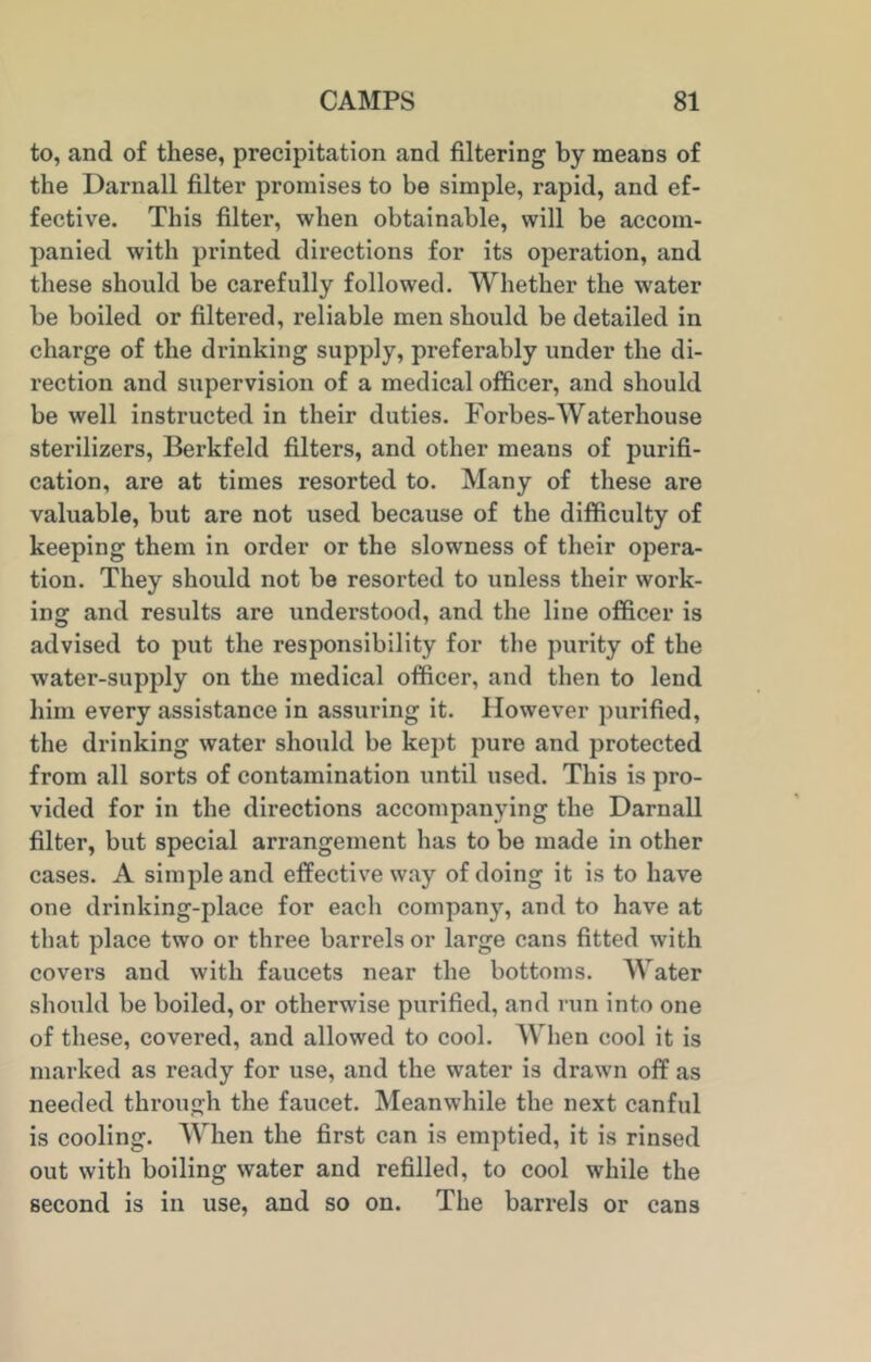 to, and of these, precipitation and filtering by means of the Darnall filter promises to be simple, rapid, and ef- fective. This filter, when obtainable, will be accom- panied with printed directions for its operation, and these should be carefully followed. Whether the water be boiled or filtered, reliable men should be detailed in charge of the drinking supply, preferably under the di- rection and supervision of a medical officer, and should be well instructed in their duties. Forbes-Waterhouse sterilizers, Berkfeld filters, and other means of purifi- cation, are at times resorted to. Many of these are valuable, but are not used because of the difficulty of keeping them in order or the slowness of their opera- tion. They should not be resorted to unless their work- ing and results are understood, and the line officer is advised to put the responsibility for the purity of the water-supply on the medical officer, and then to lend him every assistance in assuring it. However purified, the drinking water should be kept pure and protected from all sorts of contamination until used. This is pro- vided for in the directions accompanying the Darnall filter, but special arrangement has to be made in other cases. A simple and effective way of doing it is to have one drinking-place for each company, and to have at that place two or three barrels or large cans fitted with covers and with faucets near the bottoms. Water should be boiled, or otherwise purified, and run into one of these, covered, and allowed to cool. When cool it is marked as ready for use, and the water is drawn off as needed through the faucet. Meanwhile the next canful is cooling. When the first can is emptied, it is rinsed out with boiling water and refilled, to cool while the second is in use, and so on. The barrels or cans