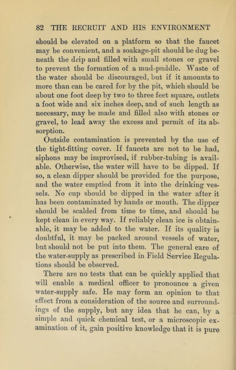 should be elevated on a platform so that the faucet may be convenient, and a soakage-pit should be dug be- neath the drip and filled with small stones or gravel to prevent the formation of a mud-puddle. Waste of the water should be discouraged, but if it amounts to more than can be cared for by the pit, which should be about one foot deep by two to three feet square, outlets a foot wide and six inches deep, and of such length as necessary, may be made and filled also with stones or gravel, to lead away the excess and permit of its ab- sorption. Outside contamination is prevented by the use of the tight-fitting cover. If faucets are not to be had, siphons may be improvised, if rubber-tubing is avail- able. Otherwise, the water will have to be dipped. If so, a clean dipper should be provided for the purpose, and the water emptied from it into the drinking ves- sels. No cup should be dipped in the water after it has been contaminated by hands or mouth. The dipper should be scalded from time to time, and should be kept clean in every way. If reliably clean ice is obtain- able, it may be added to the water. If its quality is doubtful, it may be packed around vessels of water, but should not be put into them. The general care of the water-supply as prescribed in Field Service Regula- tions should be observed. There are no tests that can be quickly applied that will enable a medical officer to pronounce a given water-supply safe. He may form an opinion to that effect from a consideration of the source and surround- ings of the supply, but any idea that he can, by a simple and quick chemical test, or a microscopic ex- amination of it, gain positive knowledge that it is pure