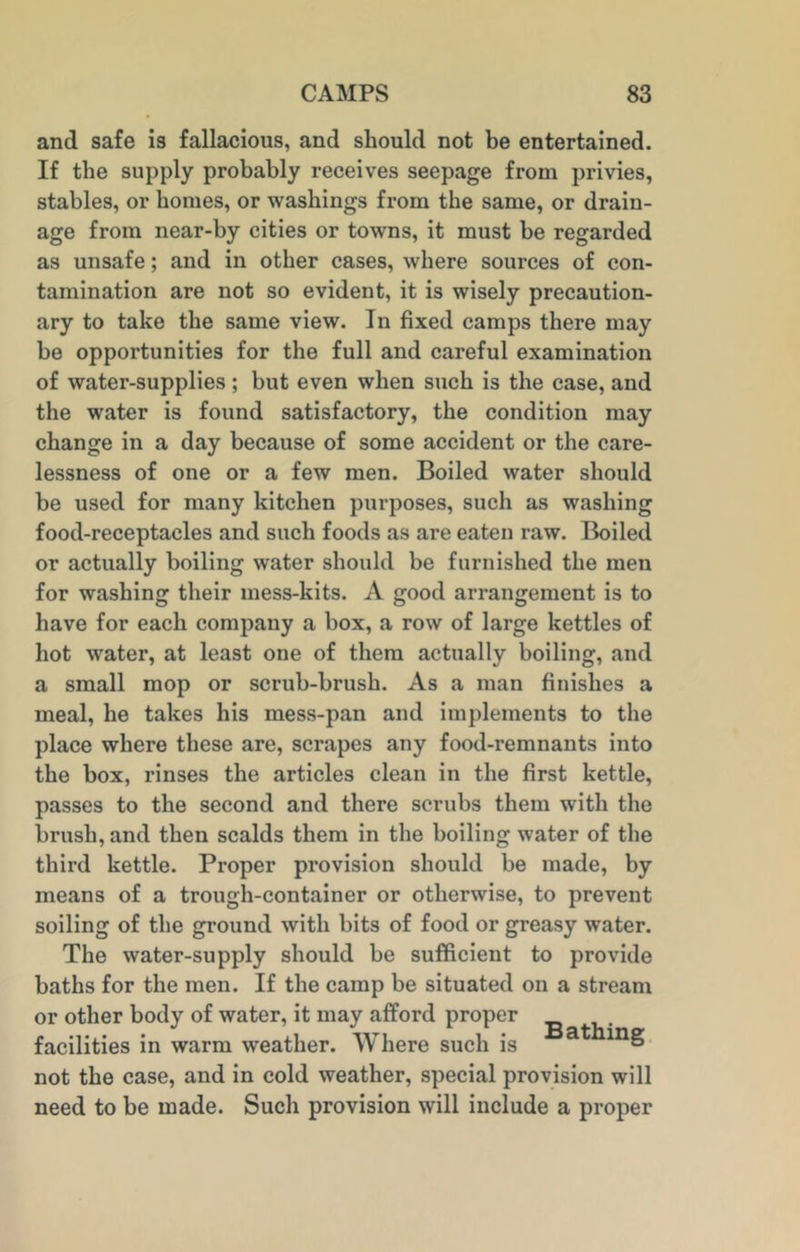 and safe is fallacious, and should not be entertained. If the supply probably receives seepage from privies, stables, or homes, or washings from the same, or drain- age from near-by cities or towns, it must be regarded as unsafe; and in other cases, where sources of con- tamination are not so evident, it is wisely precaution- ary to take the same view. In fixed camps there may be opportunities for the full and careful examination of water-supplies ; but even when such is the case, and the water is found satisfactory, the condition may change in a day because of some accident or the care- lessness of one or a few men. Boiled water should be used for many kitchen purposes, such as washing food-receptacles and such foods as are eaten raw. Boiled or actually boiling water should be furnished the men for washing their mess-kits. A good arrangement is to have for each company a box, a row of large kettles of hot water, at least one of them actually boiling, and a small mop or scrub-brush. As a man finishes a meal, he takes his mess-pan and implements to the place where these are, scrapes any food-remnants into the box, rinses the articles clean in the first kettle, passes to the second and there scrubs them with the brush, and then scalds them in the boiling water of the third kettle. Proper provision should be made, by means of a trough-container or otherwise, to prevent soiling of the ground with bits of food or greasy water. The water-supply should be sufficient to provide baths for the men. If the camp be situated on a stream or other body of water, it may afford proper facilities in warm weather. Where such is not the case, and in cold weather, special provision will need to be made. Such provision will include a proper