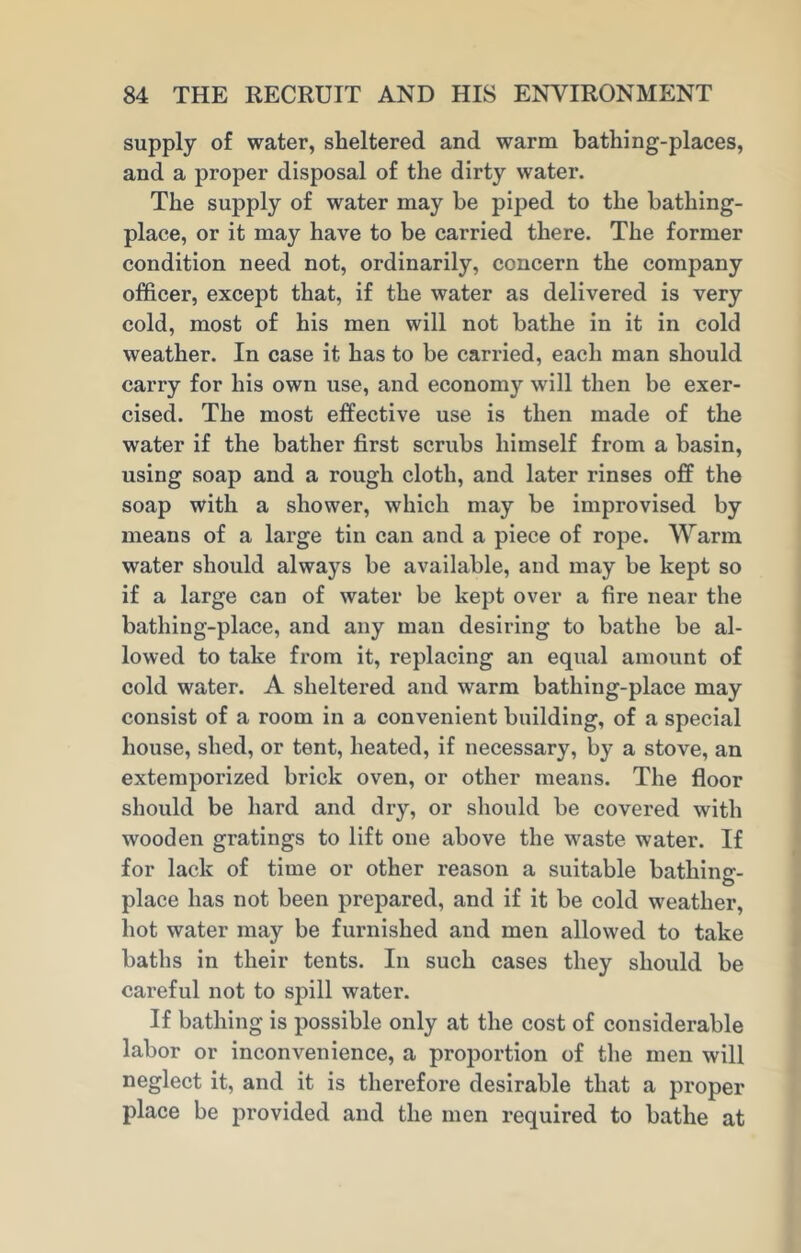 supply of water, sheltered and warm bathing-places, and a proper disposal of the dirty water. The supply of water may be piped to the bathing- place, or it may have to be carried there. The former condition need not, ordinarily, concern the company officer, except that, if the water as delivered is very cold, most of his men will not bathe in it in cold weather. In case it has to be carried, each man should carry for his own use, and economy will then be exer- cised. The most effective use is then made of the water if the bather first scrubs himself from a basin, using soap and a rough cloth, and later rinses off the soap with a shower, which may be improvised by means of a large tin can and a piece of rope. Warm water should always be available, and may be kept so if a large can of water be kept over a fire near the bathing-place, and any man desiring to bathe be al- lowed to take from it, replacing an equal amount of cold water. A sheltered and warm bathing-place may consist of a room in a convenient building, of a special house, shed, or tent, heated, if necessary, by a stove, an extemporized brick oven, or other means. The floor should be hard and dry, or should be covered with wooden gratings to lift one above the waste water. If for lack of time or other reason a suitable bathing-- O place has not been prepared, and if it be cold weather, hot water may be furnished and men allowed to take baths in their tents. In such cases they should be careful not to spill water. If bathing is possible only at the cost of considerable labor or inconvenience, a proportion of the men will neglect it, and it is therefore desirable that a proper place be provided and the men required to bathe at